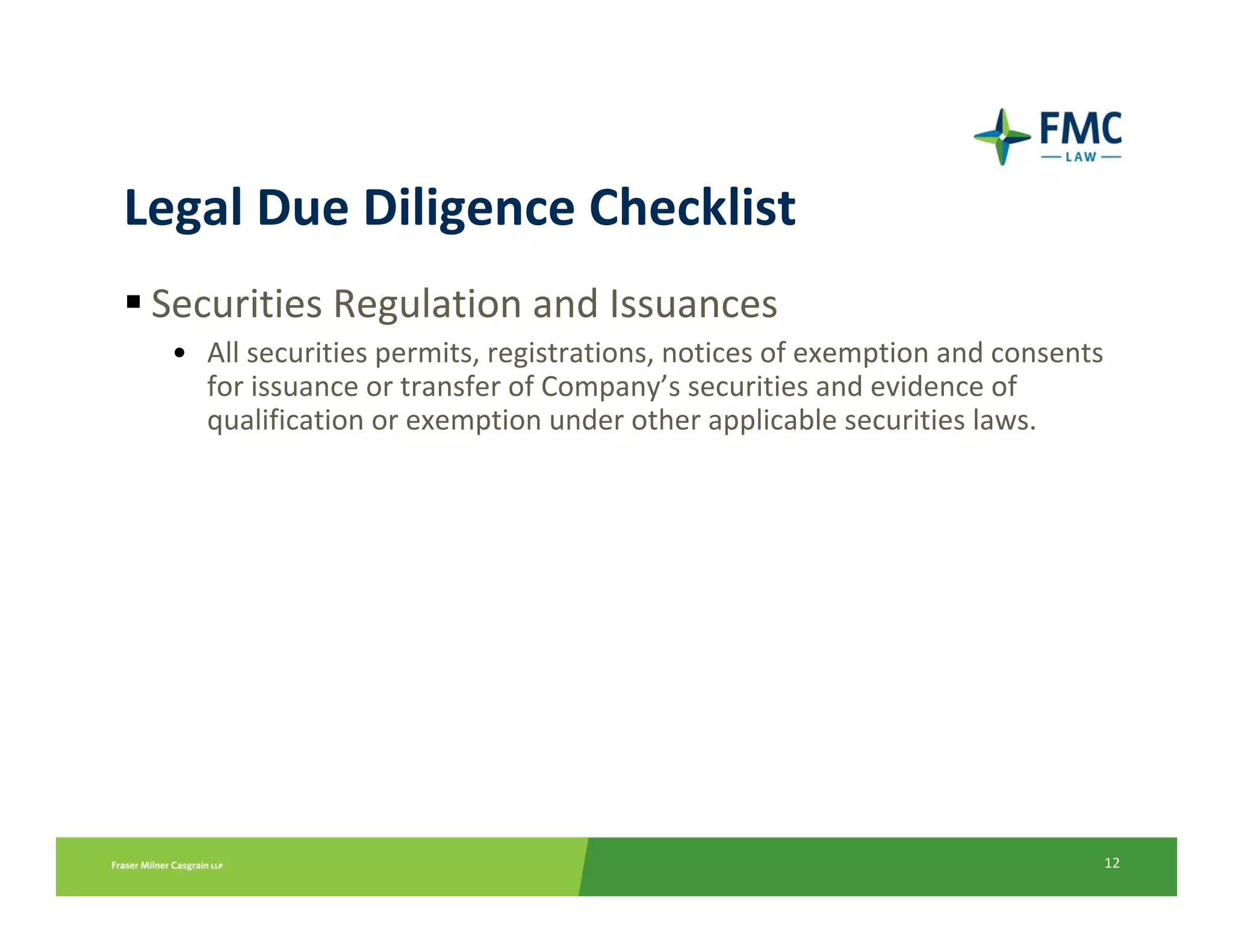 Legal Due Diligence Checklist
 Securities Regulation and Issuances
  • All securities permits, registrations, notices of exemption and consents 
    for issuance or transfer of Company’s securities and evidence of 
    qualification or exemption under other applicable securities laws.




                                                                            12
 