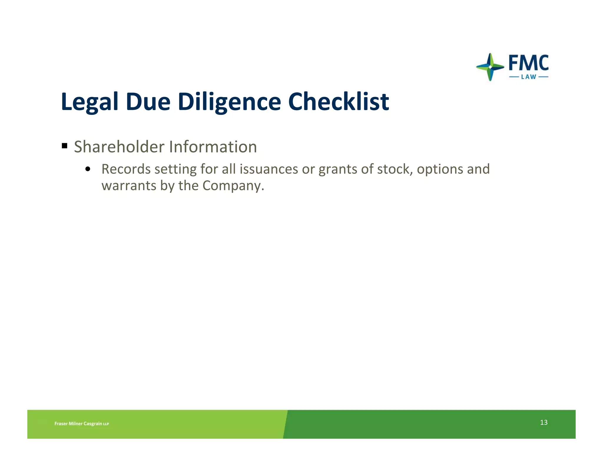 Legal Due Diligence Checklist
 Shareholder Information
  • Records setting for all issuances or grants of stock, options and 
    warrants by the Company.




                                                                         13
 