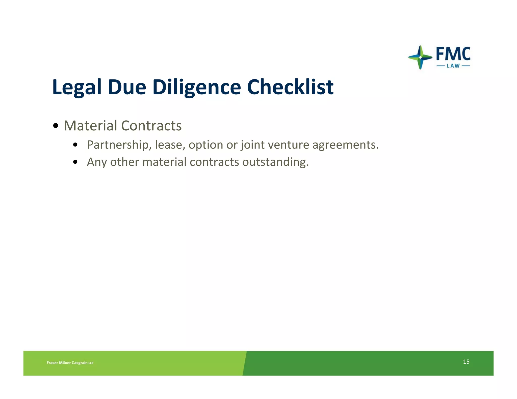 Legal Due Diligence Checklist
• Material Contracts
   • Partnership, lease, option or joint venture agreements.
   • Any other material contracts outstanding.




                                                               15
 