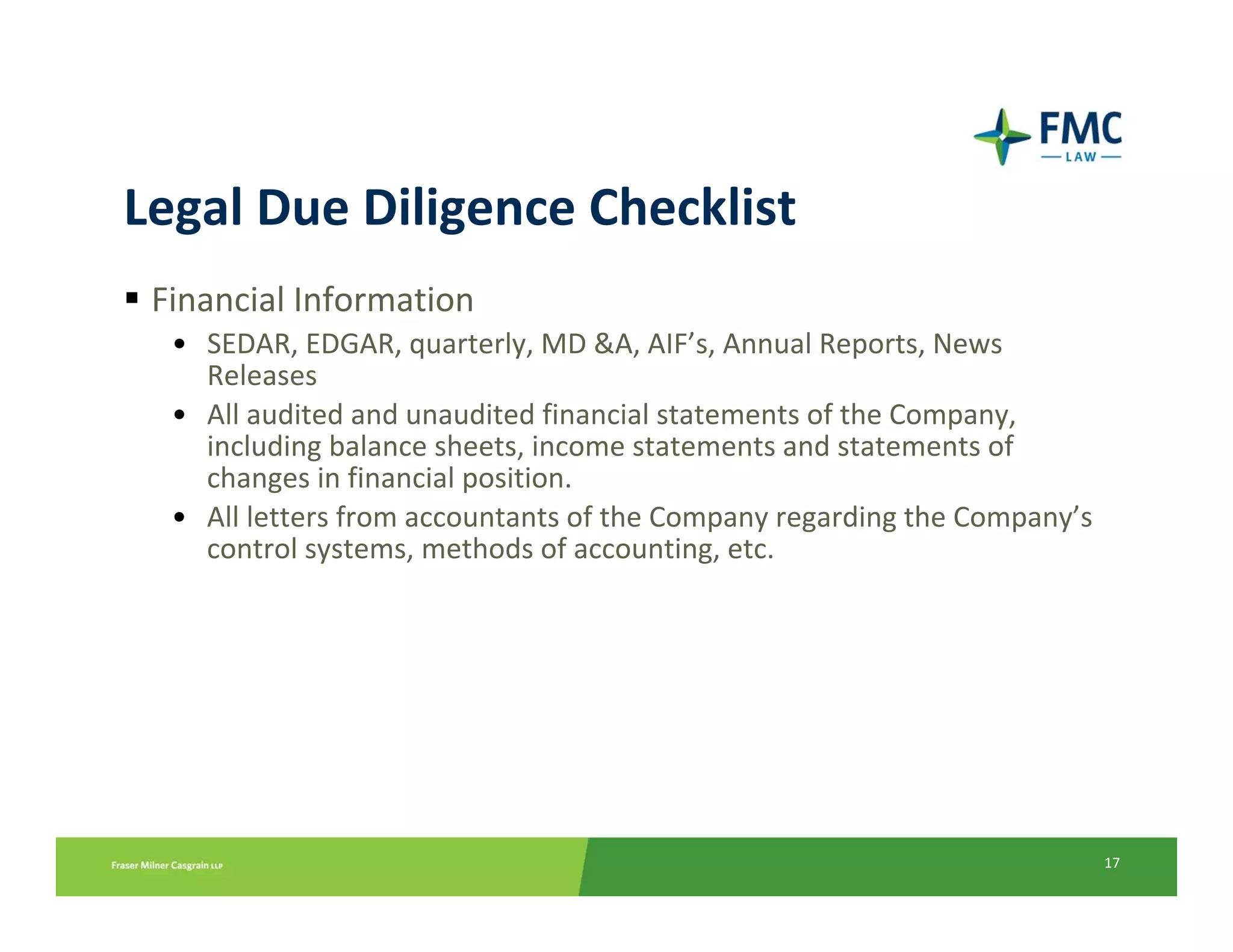 Legal Due Diligence Checklist
 Financial Information
  • SEDAR, EDGAR, quarterly, MD &A, AIF’s, Annual Reports, News 
    Releases
  • All audited and unaudited financial statements of the Company, 
    including balance sheets, income statements and statements of 
    changes in financial position.
  • All letters from accountants of the Company regarding the Company’s 
    control systems, methods of accounting, etc.




                                                                           17
 