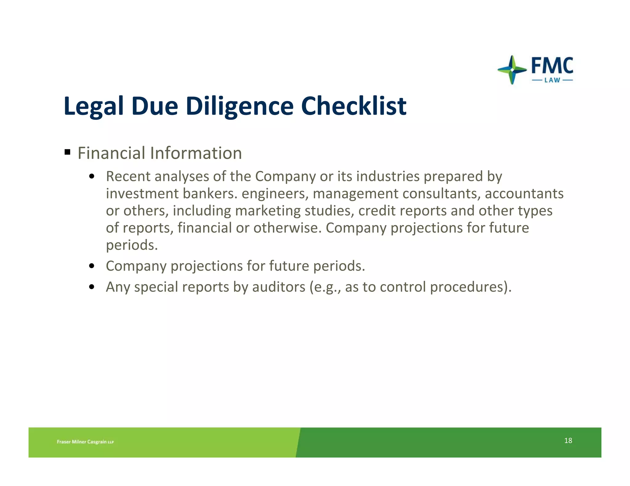 Legal Due Diligence Checklist
 Financial Information
  • Recent analyses of the Company or its industries prepared by 
    investment bankers. engineers, management consultants, accountants 
    or others, including marketing studies, credit reports and other types 
    of reports, financial or otherwise. Company projections for future 
    periods.
  • Company projections for future periods.
  • Any special reports by auditors (e.g., as to control procedures).




                                                                          18
 
