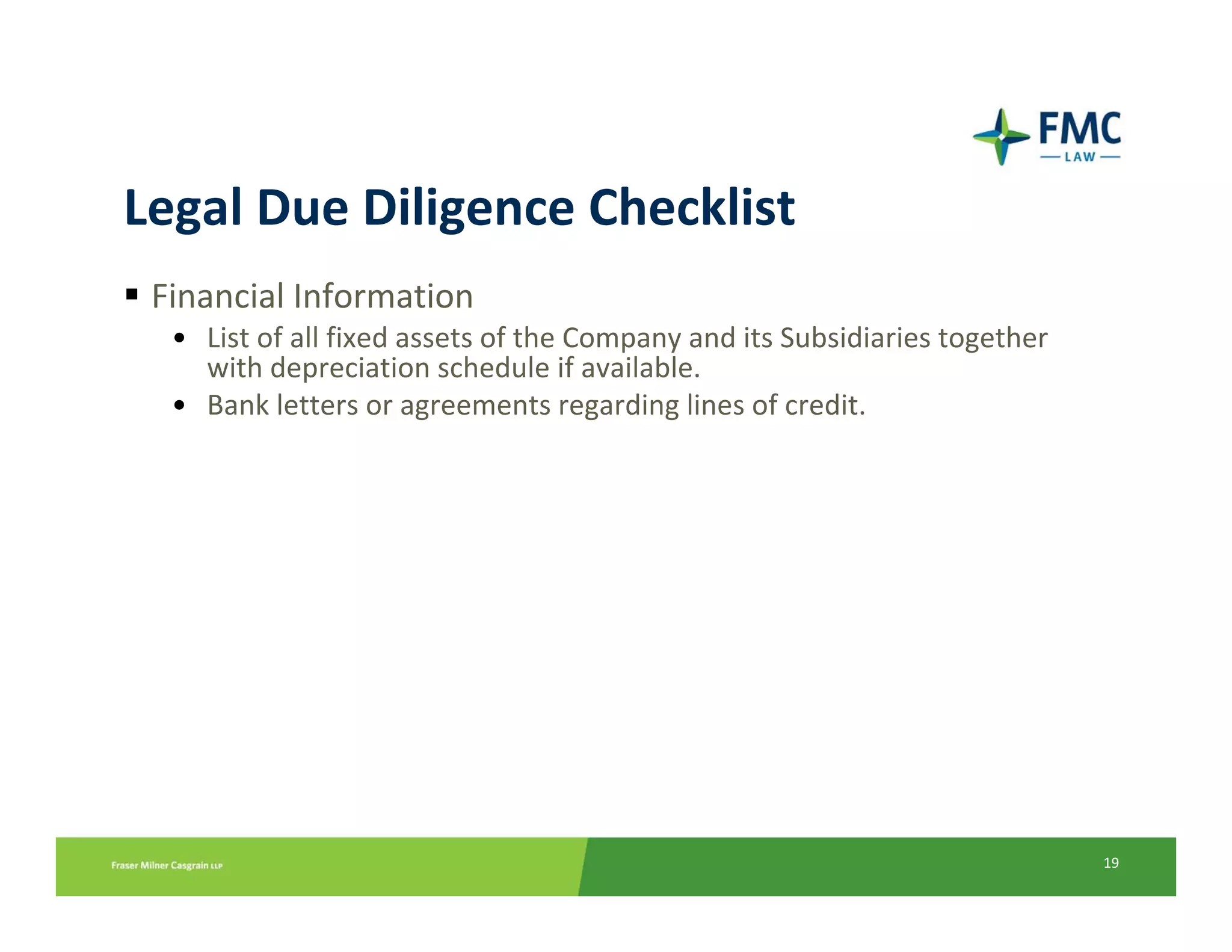 Legal Due Diligence Checklist
 Financial Information
  • List of all fixed assets of the Company and its Subsidiaries together 
    with depreciation schedule if available.
  • Bank letters or agreements regarding lines of credit.




                                                                             19
 