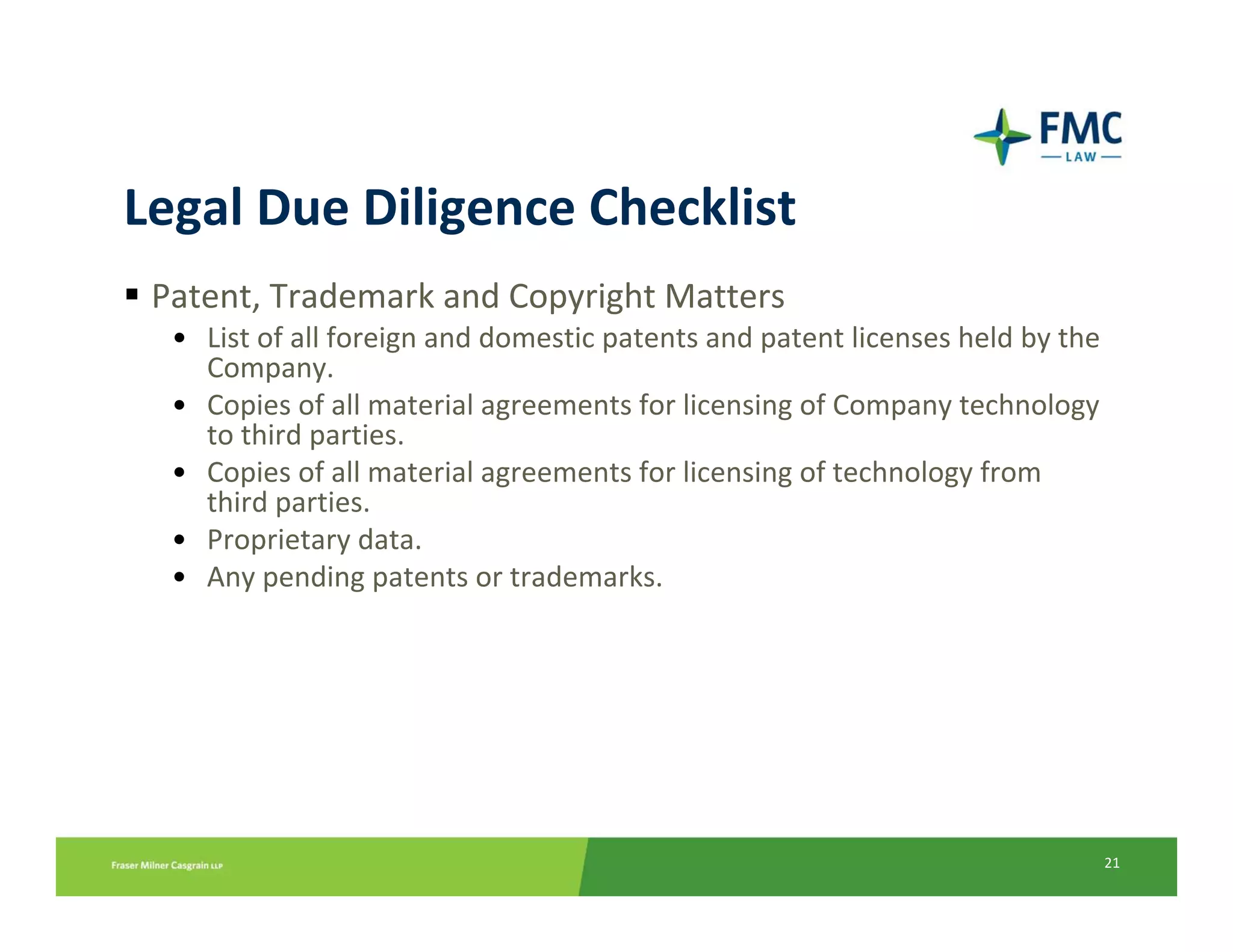Legal Due Diligence Checklist
 Patent, Trademark and Copyright Matters
  • List of all foreign and domestic patents and patent licenses held by the 
    Company.
  • Copies of all material agreements for licensing of Company technology 
    to third parties.
  • Copies of all material agreements for licensing of technology from 
    third parties.
  • Proprietary data.
  • Any pending patents or trademarks.




                                                                            21
 