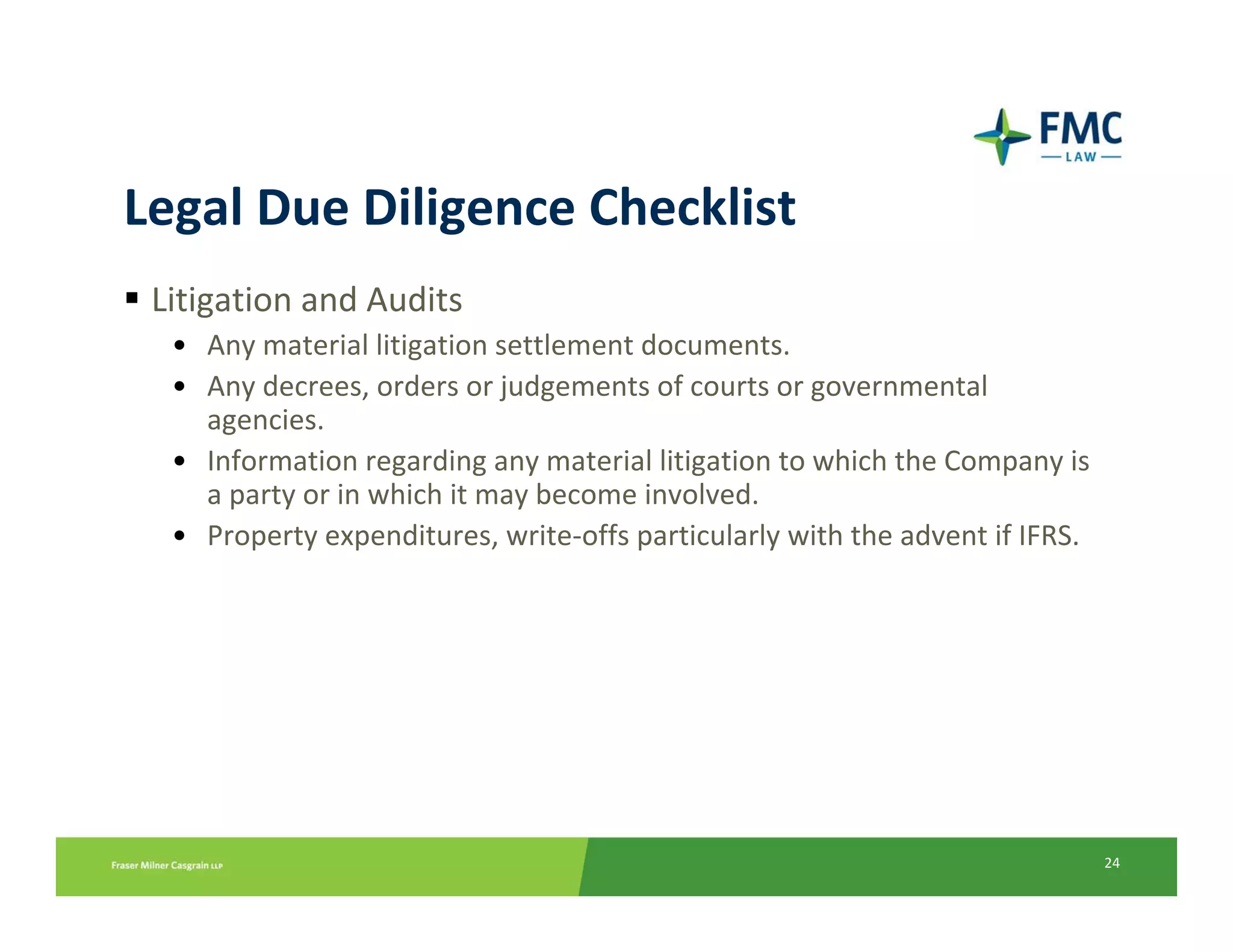 Legal Due Diligence Checklist
 Litigation and Audits
  • Any material litigation settlement documents.
  • Any decrees, orders or judgements of courts or governmental 
    agencies.
  • Information regarding any material litigation to which the Company is 
    a party or in which it may become involved.
  • Property expenditures, write‐offs particularly with the advent if IFRS.




                                                                              24
 