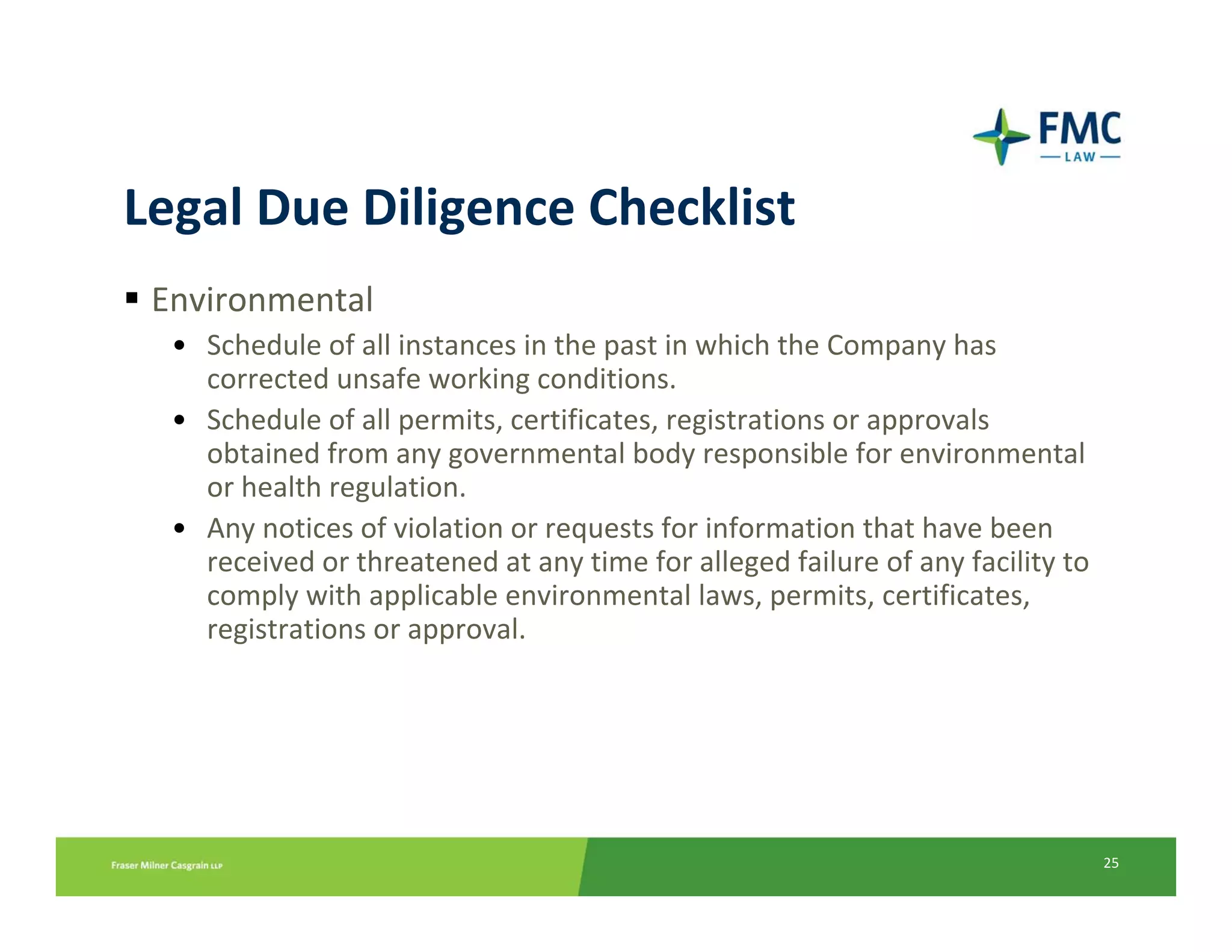 Legal Due Diligence Checklist
 Environmental
  • Schedule of all instances in the past in which the Company has 
    corrected unsafe working conditions.
  • Schedule of all permits, certificates, registrations or approvals 
    obtained from any governmental body responsible for environmental 
    or health regulation.
  • Any notices of violation or requests for information that have been 
    received or threatened at any time for alleged failure of any facility to 
    comply with applicable environmental laws, permits, certificates, 
    registrations or approval.




                                                                                 25
 