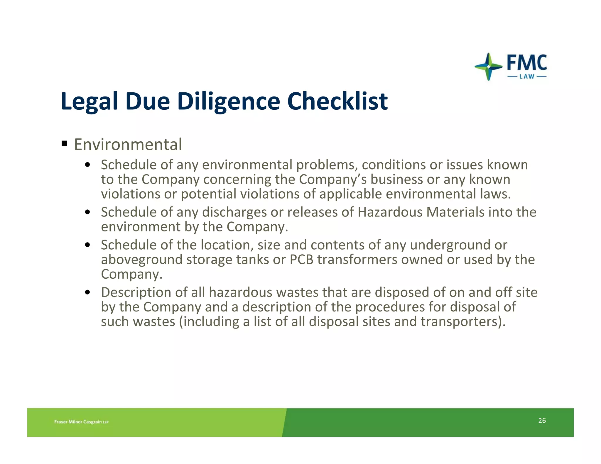 Legal Due Diligence Checklist
 Environmental
  • Schedule of any environmental problems, conditions or issues known 
    to the Company concerning the Company’s business or any known 
    violations or potential violations of applicable environmental laws.
  • Schedule of any discharges or releases of Hazardous Materials into the 
    environment by the Company.
  • Schedule of the location, size and contents of any underground or 
    aboveground storage tanks or PCB transformers owned or used by the 
    Company.
  • Description of all hazardous wastes that are disposed of on and off site 
    by the Company and a description of the procedures for disposal of 
    such wastes (including a list of all disposal sites and transporters).




                                                                            26
 