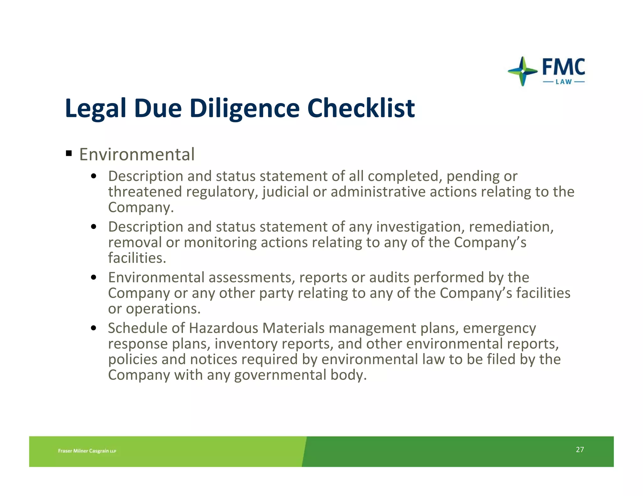 Legal Due Diligence Checklist
 Environmental
  • Description and status statement of all completed, pending or 
    threatened regulatory, judicial or administrative actions relating to the 
    Company.
  • Description and status statement of any investigation, remediation, 
    removal or monitoring actions relating to any of the Company’s 
    facilities.
  • Environmental assessments, reports or audits performed by the 
    Company or any other party relating to any of the Company’s facilities 
    or operations.
  • Schedule of Hazardous Materials management plans, emergency 
    response plans, inventory reports, and other environmental reports, 
    policies and notices required by environmental law to be filed by the 
    Company with any governmental body.



                                                                             27
 