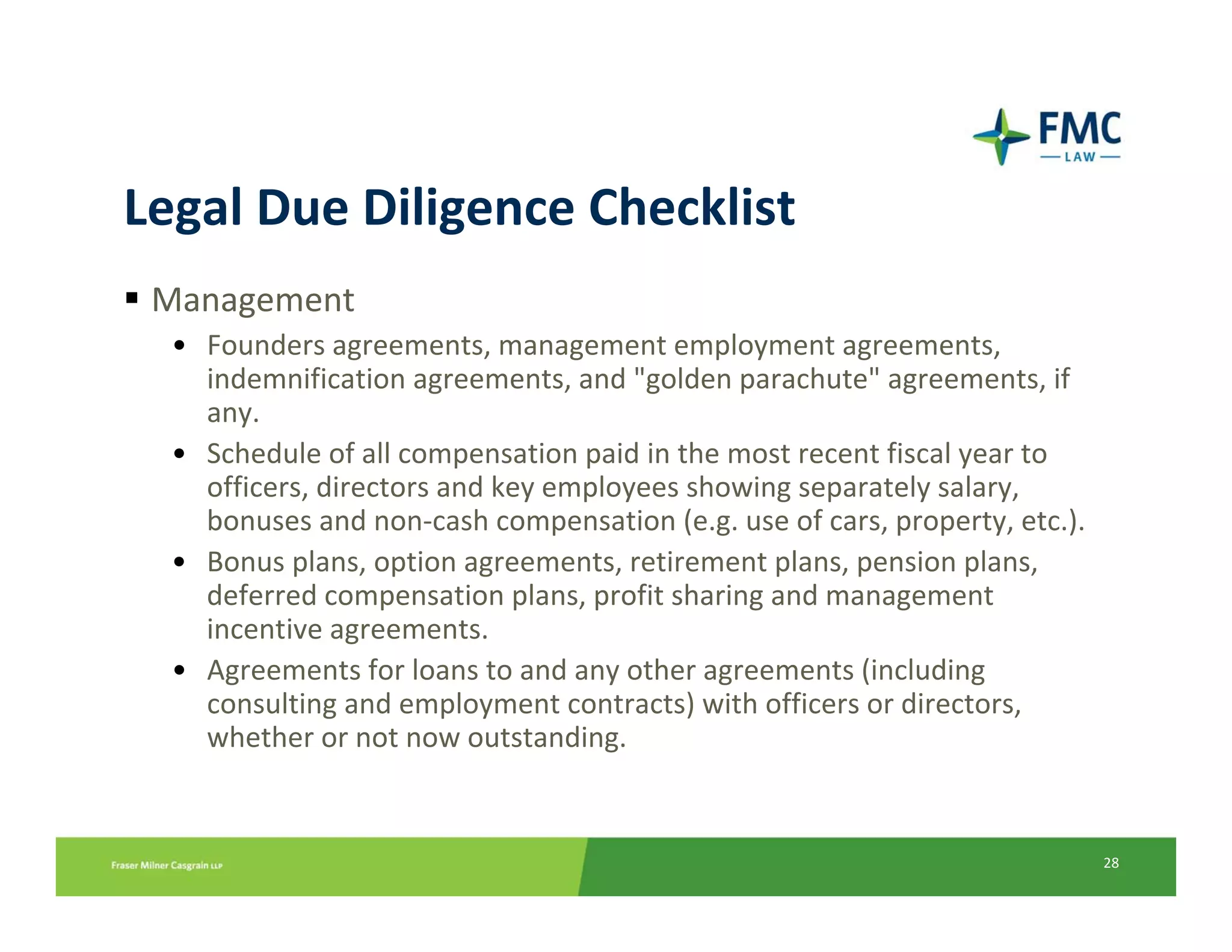 Legal Due Diligence Checklist
 Management
  • Founders agreements, management employment agreements, 
    indemnification agreements, and "golden parachute" agreements, if 
    any.
  • Schedule of all compensation paid in the most recent fiscal year to 
    officers, directors and key employees showing separately salary,
    bonuses and non‐cash compensation (e.g. use of cars, property, etc.).
  • Bonus plans, option agreements, retirement plans, pension plans,
    deferred compensation plans, profit sharing and management 
    incentive agreements.
  • Agreements for loans to and any other agreements (including 
    consulting and employment contracts) with officers or directors,
    whether or not now outstanding.


                                                                            28
 