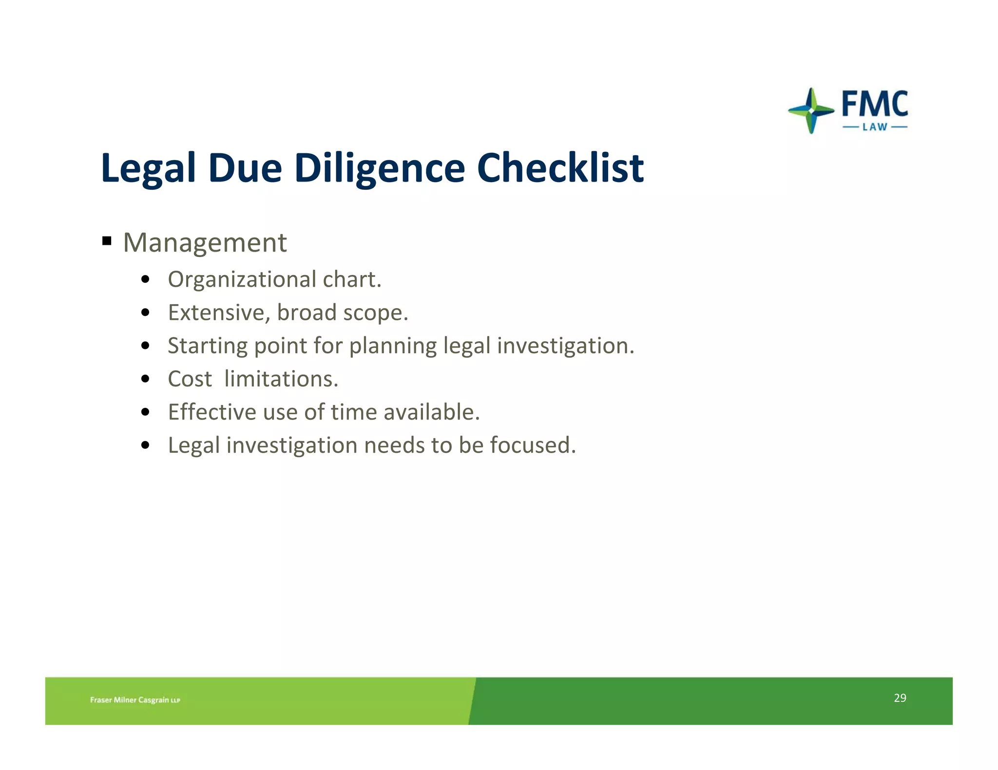 Legal Due Diligence Checklist
 Management
  •   Organizational chart.
  •   Extensive, broad scope.
  •   Starting point for planning legal investigation.
  •   Cost  limitations.
  •   Effective use of time available.
  •   Legal investigation needs to be focused.




                                                         29
 