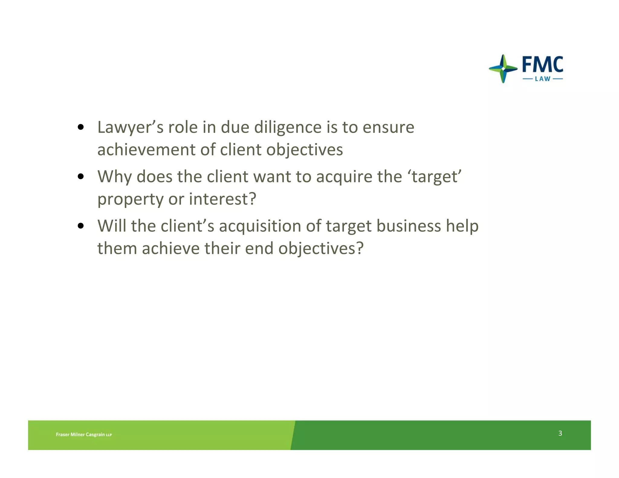 Why due diligence?
 • Lawyer’s role in due diligence is to ensure 
   achievement of client objectives
 • Why does the client want to acquire the ‘target’
            CREATING A DUE DILIGENCE FRAMEWORK
   property or interest? 
 • Will the client’s acquisition of target business help 
   them achieve their end objectives?




                                                            3
 