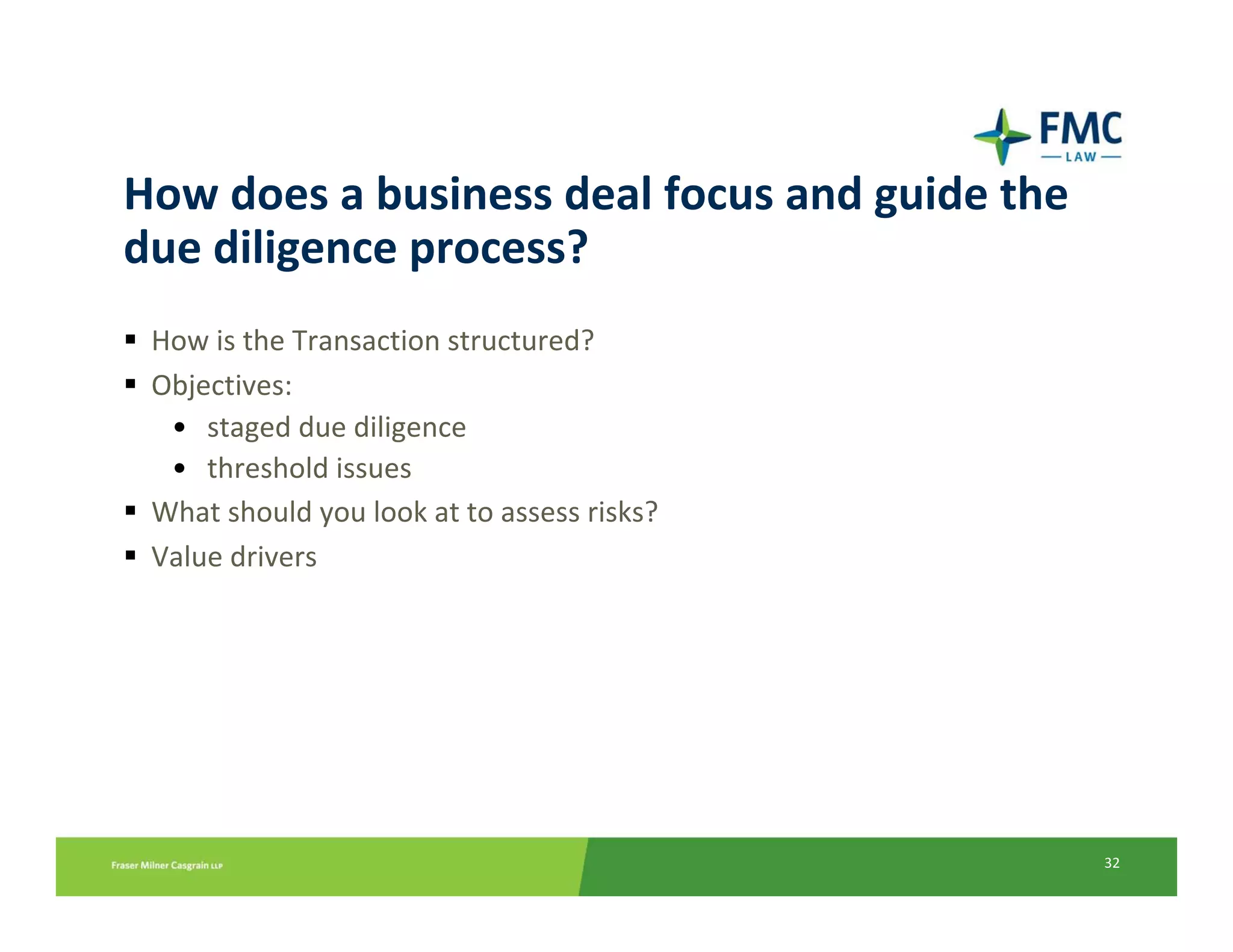 How does a business deal focus and guide the 
due diligence process?
 How is the Transaction structured?
 Objectives:
  • staged due diligence
  • threshold issues
 What should you look at to assess risks?
 Value drivers




                                                32
 