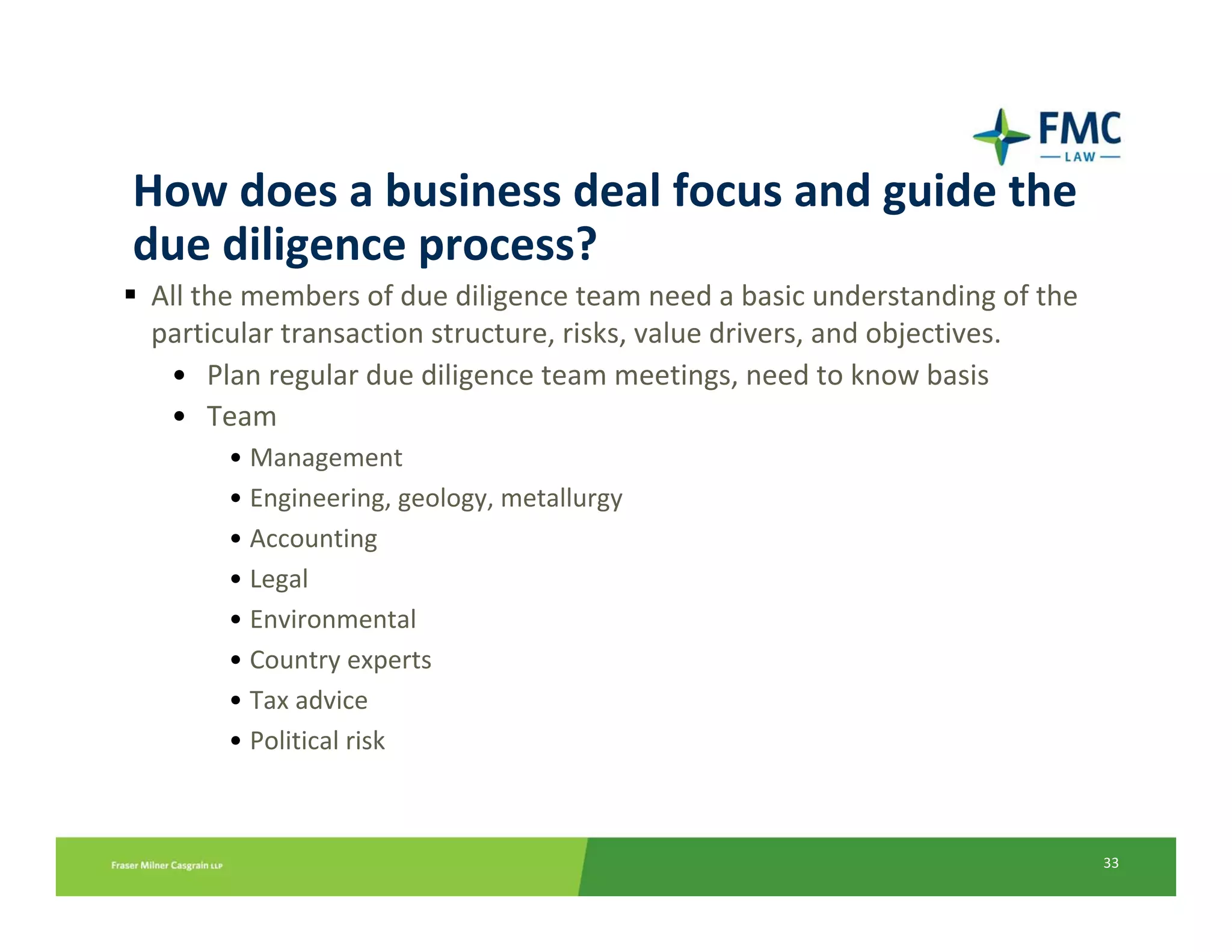 How does a business deal focus and guide the 
due diligence process?
All the members of due diligence team need a basic understanding of the 
particular transaction structure, risks, value drivers, and objectives.
 • Plan regular due diligence team meetings, need to know basis
 • Team
     • Management
     • Engineering, geology, metallurgy
     • Accounting
     • Legal
     • Environmental
     • Country experts
     • Tax advice
     • Political risk



                                                                           33
 