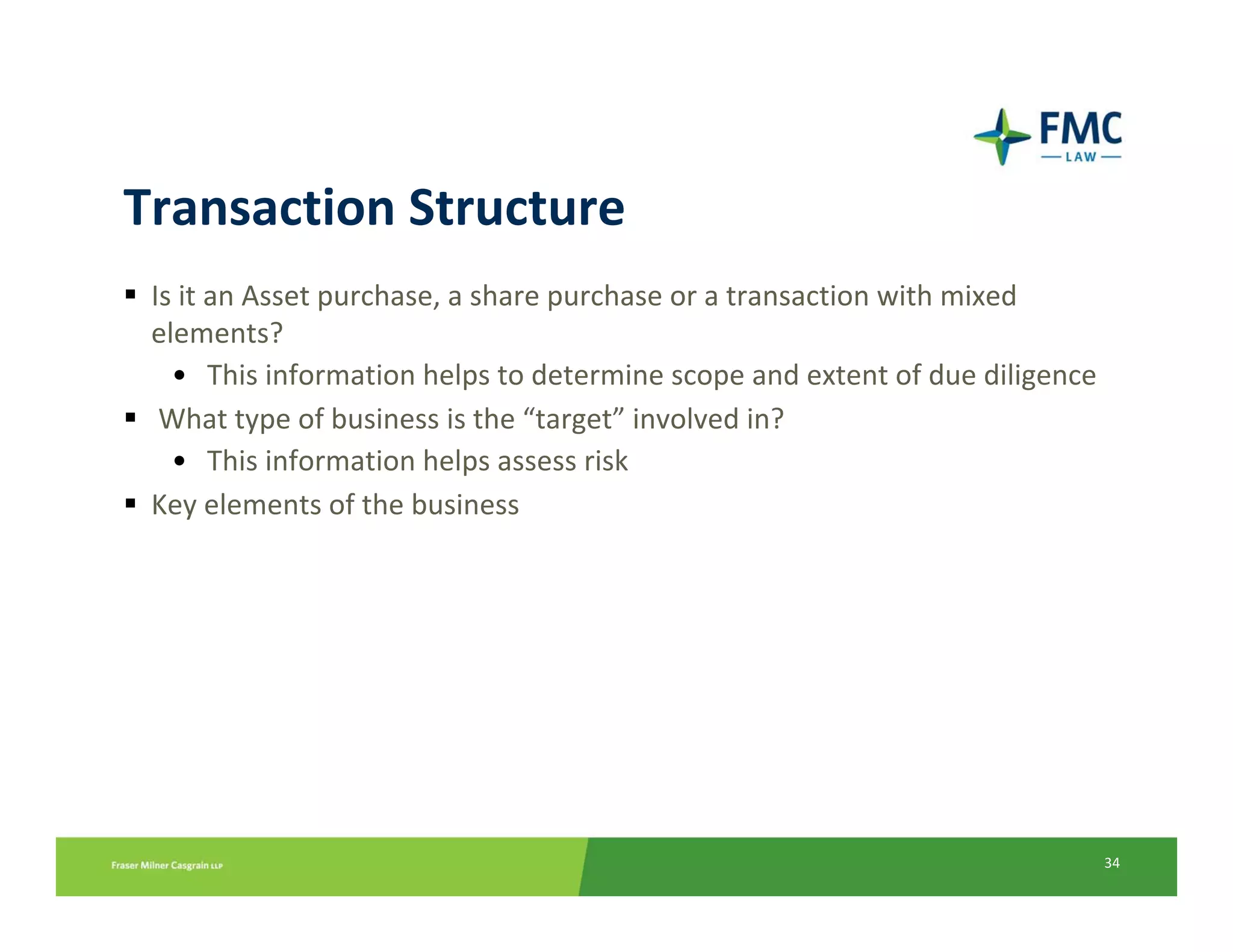 Transaction Structure
 Is it an Asset purchase, a share purchase or a transaction with mixed 
 elements?
   • This information helps to determine scope and extent of due diligence
  What type of business is the “target” involved in?
   • This information helps assess risk
 Key elements of the business




                                                                             34
 