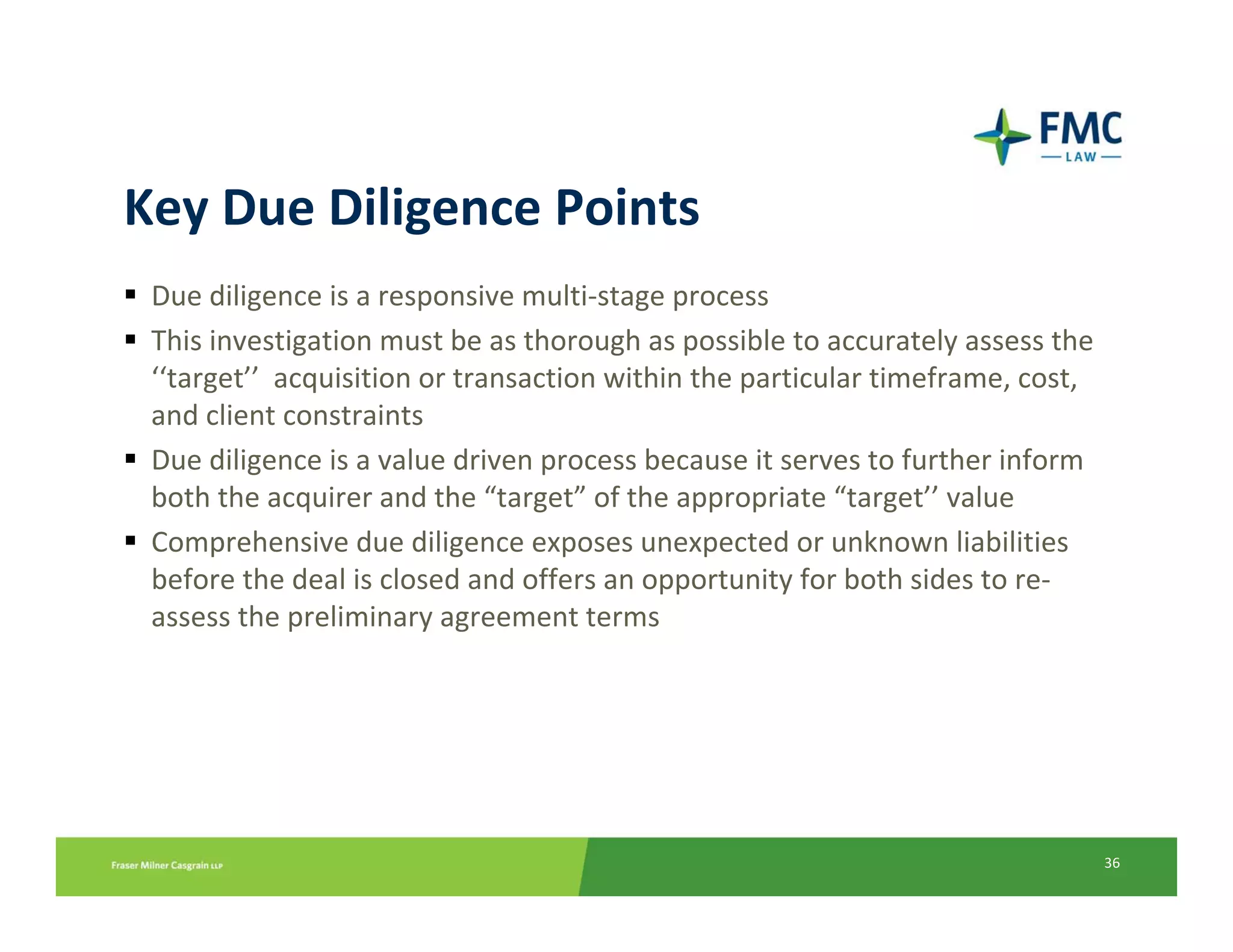 Key Due Diligence Points
 Due diligence is a responsive multi‐stage process
 This investigation must be as thorough as possible to accurately assess the 
 ‘‘target’’ acquisition or transaction within the particular timeframe, cost, 
 and client constraints
 Due diligence is a value driven process because it serves to further inform 
 both the acquirer and the “target” of the appropriate “target’’ value 
 Comprehensive due diligence exposes unexpected or unknown liabilities 
 before the deal is closed and offers an opportunity for both sides to re‐
 assess the preliminary agreement terms




                                                                                 36
 