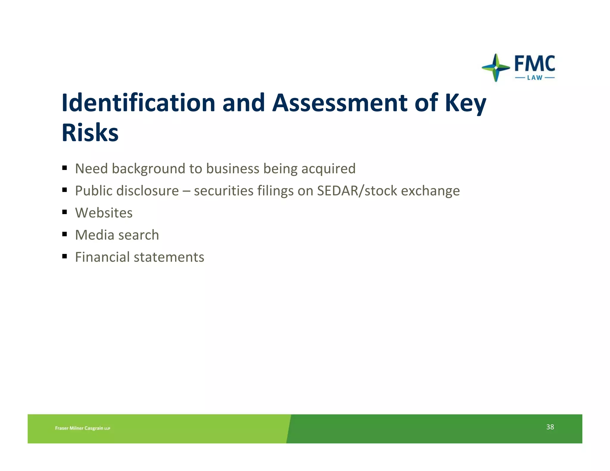 Identification and Assessment of Key 
Risks
 Need background to business being acquired
 Public disclosure – securities filings on SEDAR/stock exchange
 Websites
 Media search
 Financial statements




                                                                  38
 