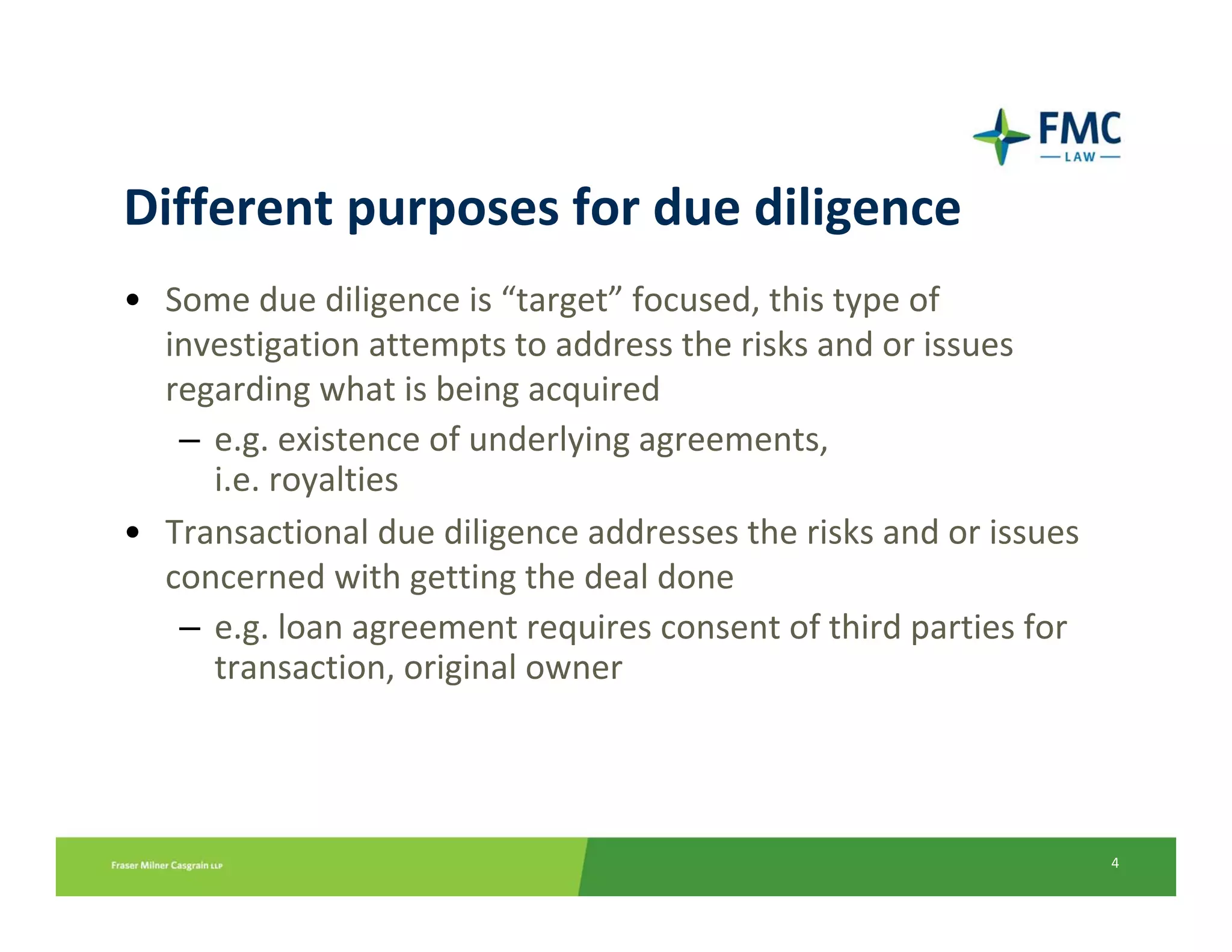 Different purposes for due diligence
• Some due diligence is “target” focused, this type of 
  investigation attempts to address the risks and or issues 
  regarding what is being acquired
   – e.g. existence of underlying agreements,
     i.e. royalties
• Transactional due diligence addresses the risks and or issues 
  concerned with getting the deal done
   – e.g. loan agreement requires consent of third parties for 
     transaction, original owner




                                                                   4
 