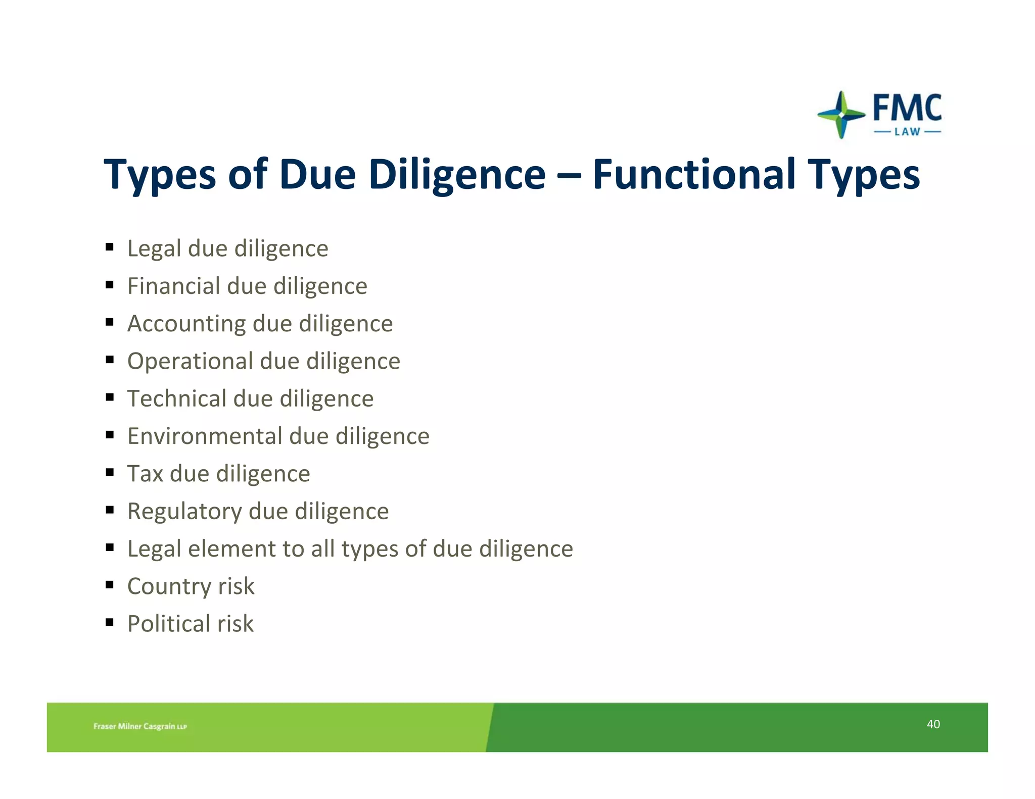 Types of Due Diligence – Functional Types
 Legal due diligence
 Financial due diligence
 Accounting due diligence
 Operational due diligence
 Technical due diligence
 Environmental due diligence
 Tax due diligence
 Regulatory due diligence
 Legal element to all types of due diligence
 Country risk
 Political risk


                                               40
 