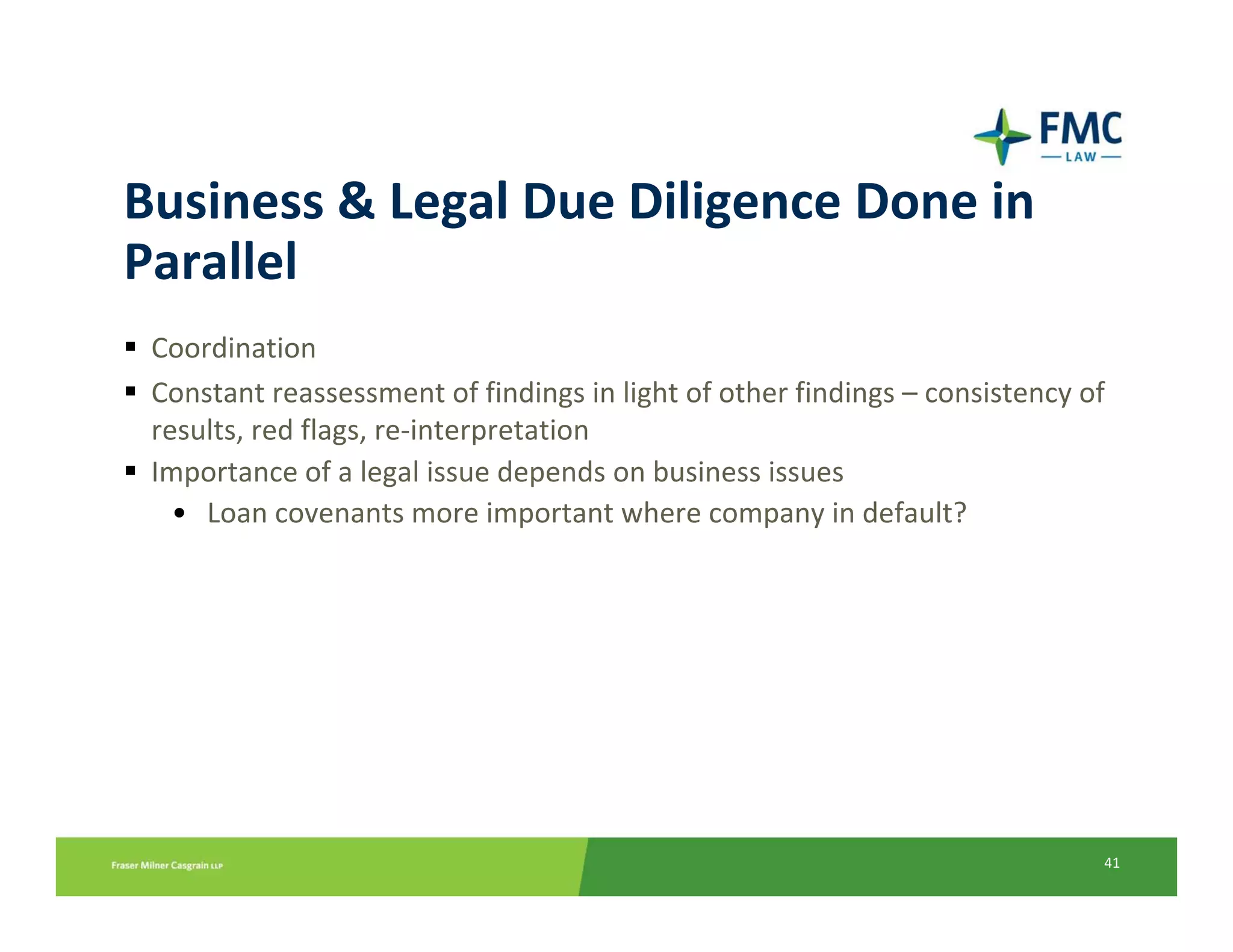 Business & Legal Due Diligence Done in 
Parallel
 Coordination
 Constant reassessment of findings in light of other findings – consistency of 
 results, red flags, re‐interpretation
 Importance of a legal issue depends on business issues
   • Loan covenants more important where company in default?




                                                                              41
 