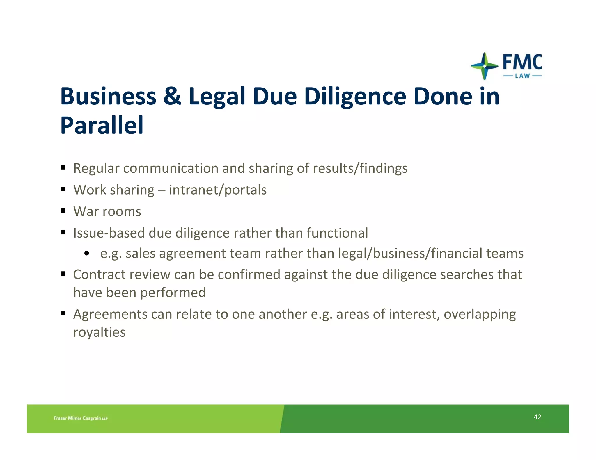 Business & Legal Due Diligence Done in 
Parallel
 Regular communication and sharing of results/findings
 Work sharing – intranet/portals
 War rooms
 Issue‐based due diligence rather than functional
   • e.g. sales agreement team rather than legal/business/financial teams
 Contract review can be confirmed against the due diligence searches that 
 have been performed
 Agreements can relate to one another e.g. areas of interest, overlapping 
 royalties




                                                                             42
 