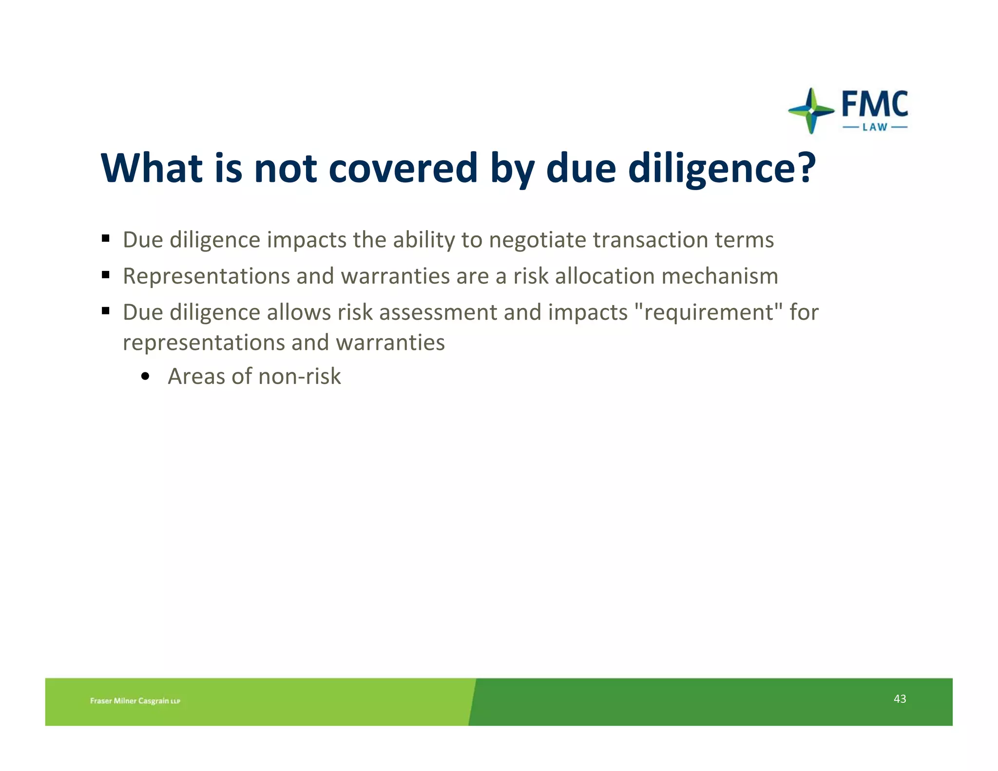What is not covered by due diligence?
 Due diligence impacts the ability to negotiate transaction terms
 Representations and warranties are a risk allocation mechanism
 Due diligence allows risk assessment and impacts "requirement" for 
 representations and warranties
   • Areas of non‐risk




                                                                       43
 