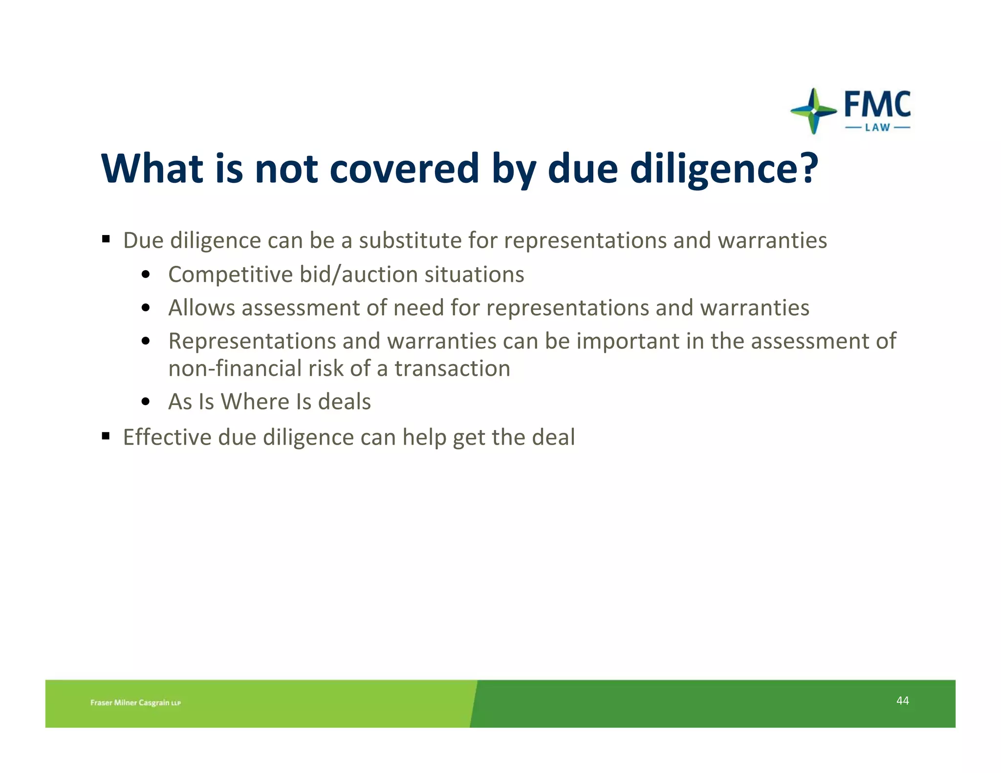 What is not covered by due diligence?
 Due diligence can be a substitute for representations and warranties
   • Competitive bid/auction situations
   • Allows assessment of need for representations and warranties
   • Representations and warranties can be important in the assessment of 
     non‐financial risk of a transaction
   • As Is Where Is deals
 Effective due diligence can help get the deal




                                                                         44
 