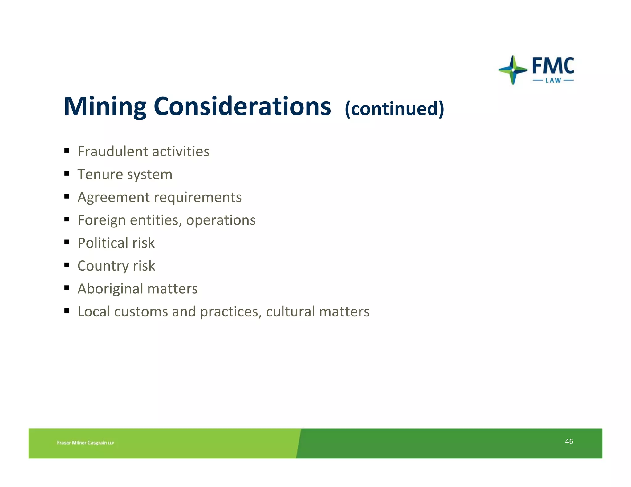Mining Considerations  (continued)
 Fraudulent activities
 Tenure system
 Agreement requirements
 Foreign entities, operations
 Political risk
 Country risk
 Aboriginal matters
 Local customs and practices, cultural matters




                                                 46
 