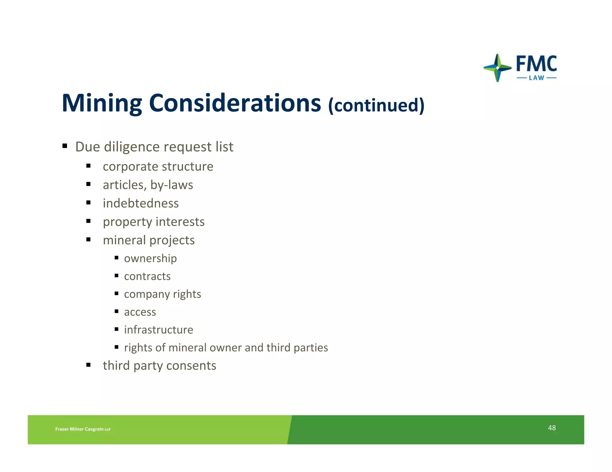 Mining Considerations (continued)
 Due diligence request list
     corporate structure
     articles, by‐laws
     indebtedness
     property interests
     mineral projects
         ownership
         contracts
         company rights
         access
         infrastructure
         rights of mineral owner and third parties
     third party consents



                                                     48
 