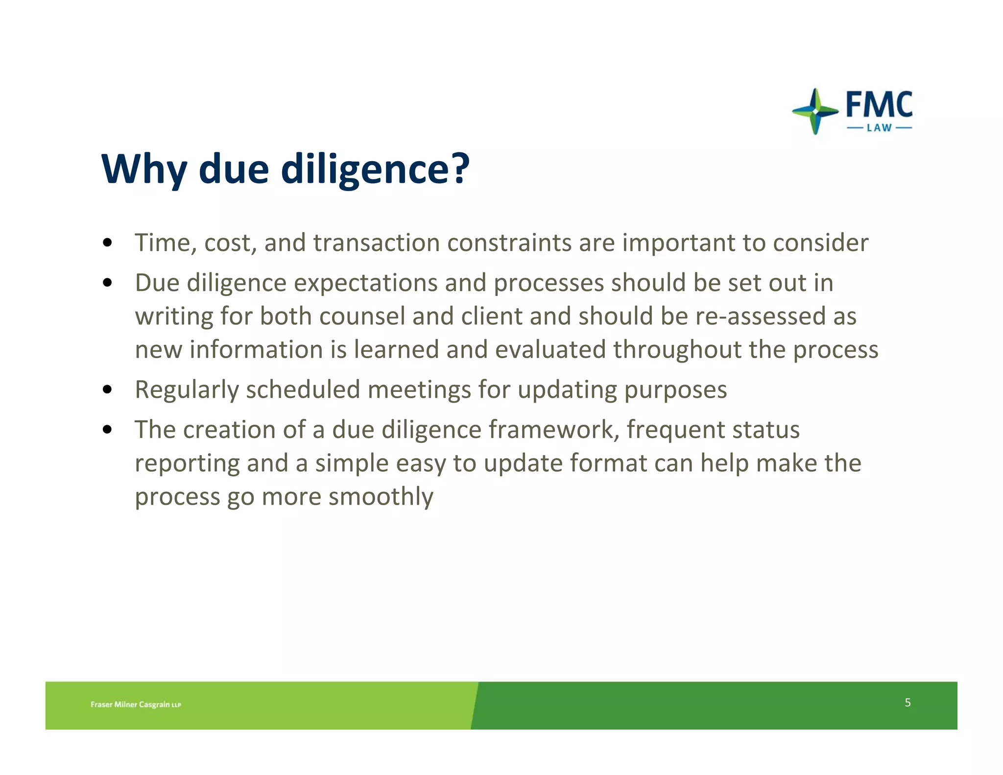 Why due diligence?
• Time, cost, and transaction constraints are important to consider
• Due diligence expectations and processes should be set out in 
  writing for both counsel and client and should be re‐assessed as 
  new information is learned and evaluated throughout the process
• Regularly scheduled meetings for updating purposes
• The creation of a due diligence framework, frequent status 
  reporting and a simple easy to update format can help make the 
  process go more smoothly




                                                                      5
 