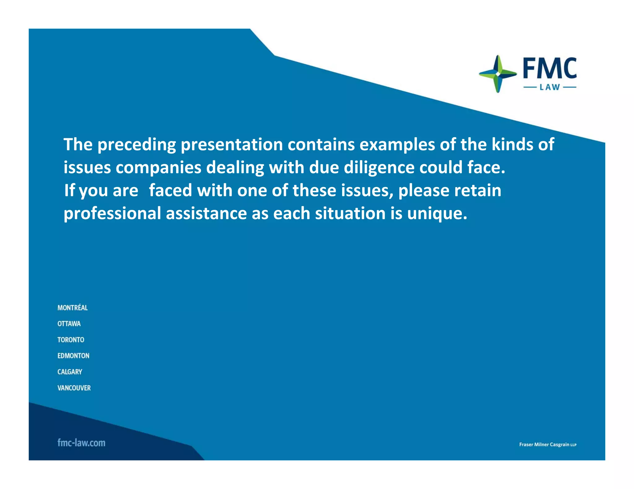 The preceding presentation contains examples of the kinds of 
issues companies dealing with due diligence could face.
If you are faced with one of these issues, please retain 
professional assistance as each situation is unique.
 