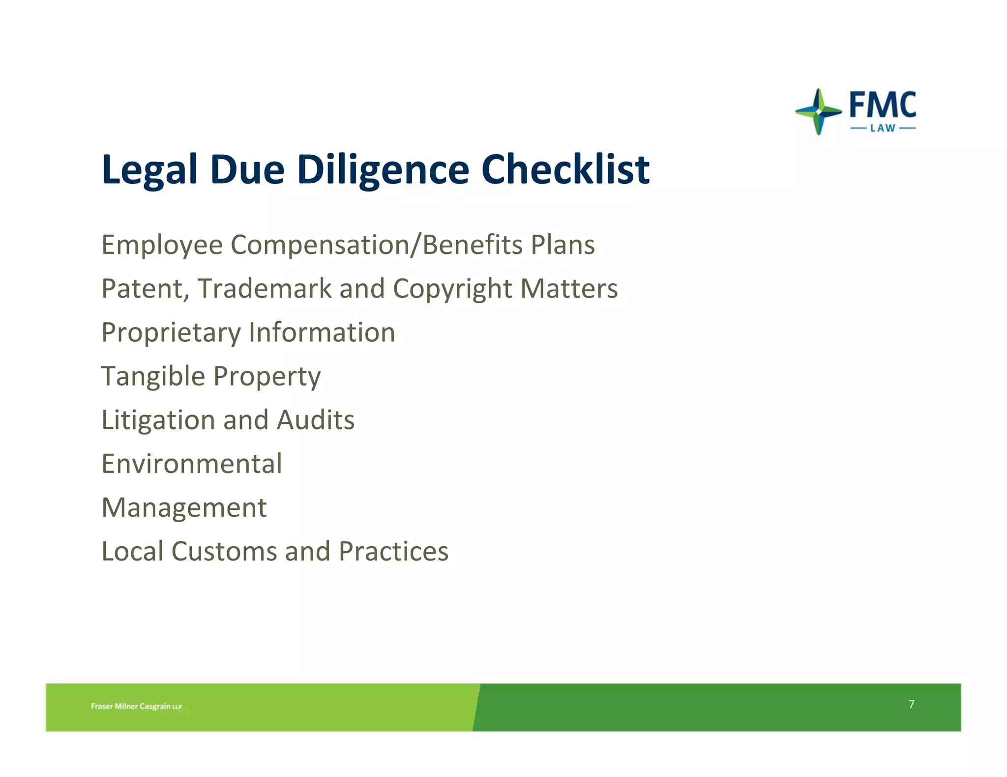 Legal Due Diligence Checklist
Employee Compensation/Benefits Plans 
Patent, Trademark and Copyright Matters
Proprietary Information
Tangible Property
Litigation and Audits
Environmental
Management
Local Customs and Practices



                                          7
 