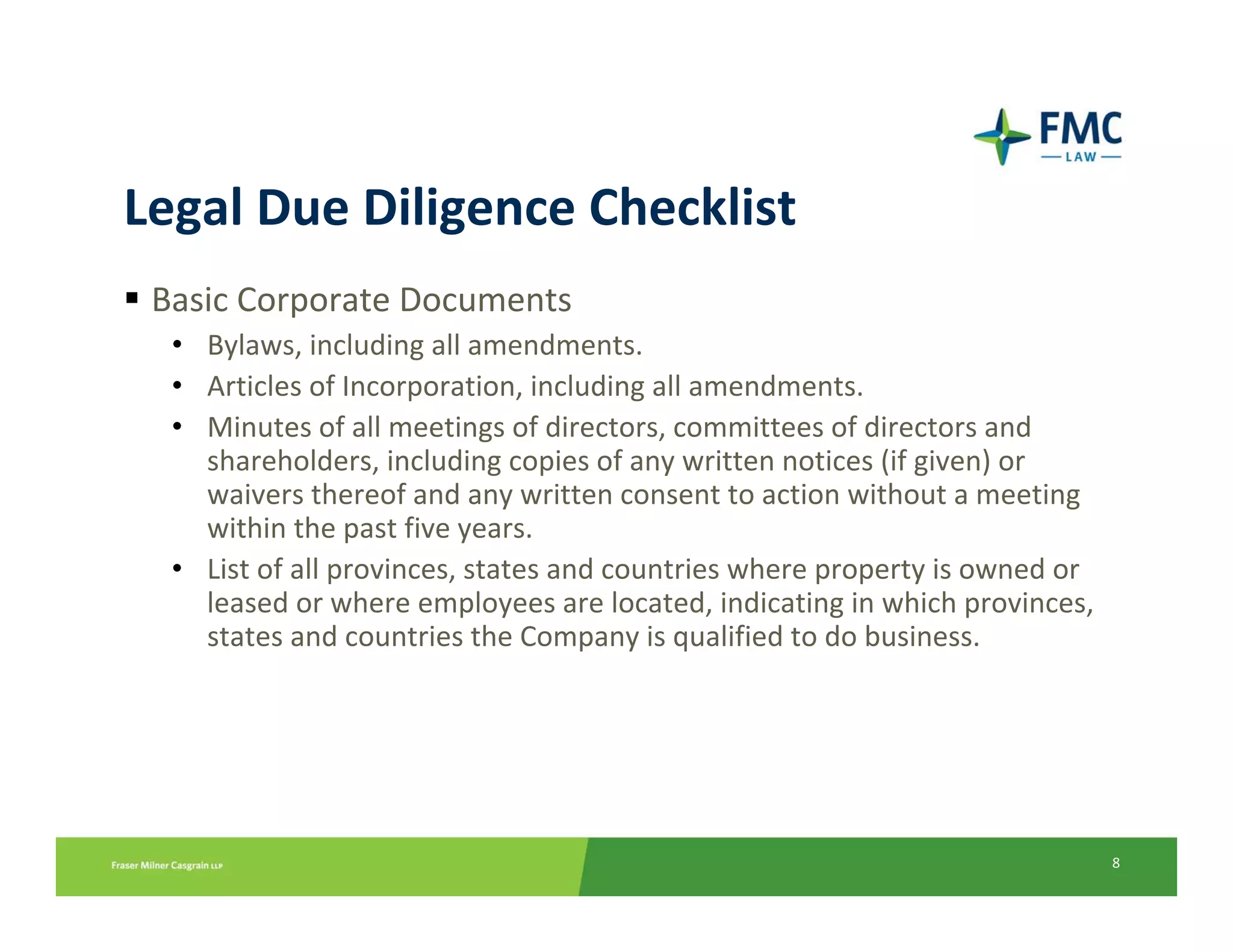 Legal Due Diligence Checklist
 Basic Corporate Documents
  • Bylaws, including all amendments.
  • Articles of Incorporation, including all amendments.
  • Minutes of all meetings of directors, committees of directors and 
    shareholders, including copies of any written notices (if given) or 
    waivers thereof and any written consent to action without a meeting 
    within the past five years. 
  • List of all provinces, states and countries where property is owned or 
    leased or where employees are located, indicating in which provinces, 
    states and countries the Company is qualified to do business.




                                                                              8
 