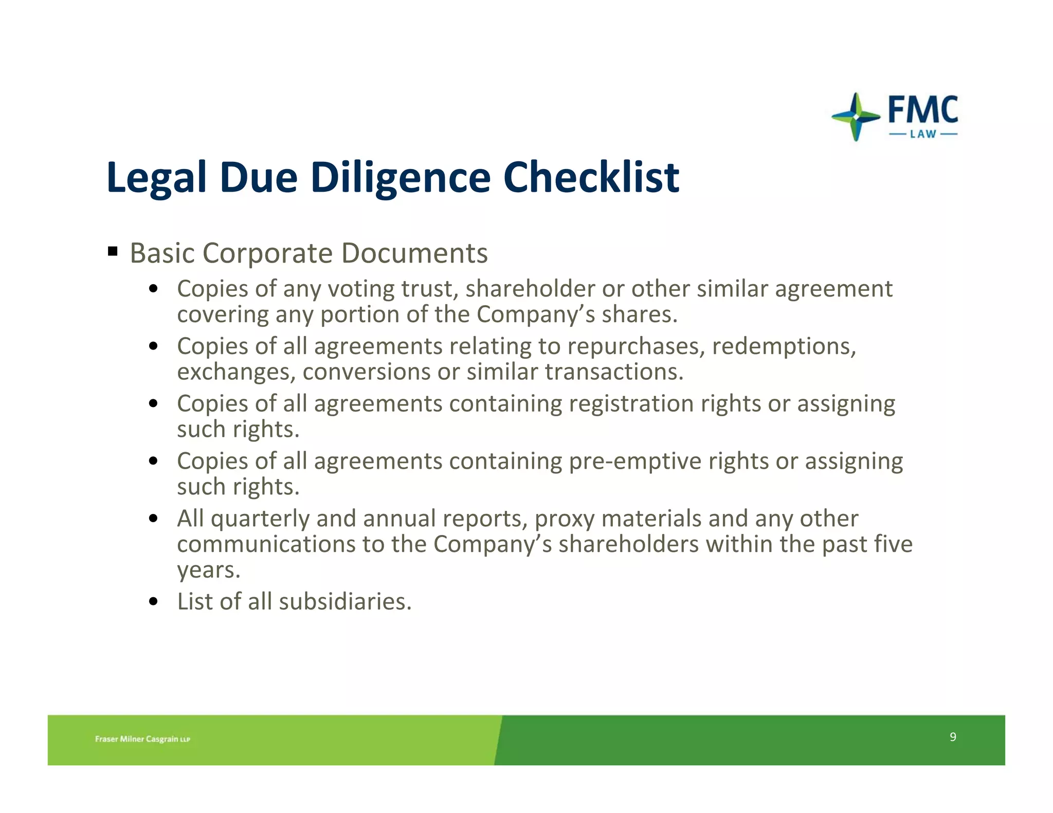 Legal Due Diligence Checklist
 Basic Corporate Documents
  • Copies of any voting trust, shareholder or other similar agreement 
    covering any portion of the Company’s shares.
  • Copies of all agreements relating to repurchases, redemptions, 
    exchanges, conversions or similar transactions.
  • Copies of all agreements containing registration rights or assigning 
    such rights.
  • Copies of all agreements containing pre‐emptive rights or assigning 
    such rights.
  • All quarterly and annual reports, proxy materials and any other 
    communications to the Company’s shareholders within the past five 
    years.
  • List of all subsidiaries.



                                                                            9
 