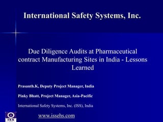 International Safety Systems, Inc. 
Due Diligence Audits at Pharmaceutical 
contract Manufacturing Sites in India - Lessons 
Learned 
Prasanth.K, Deputy Project Manager, India 
Pinky Bhatt, Project Manager, Asia-Pacific 
International Safety Systems, Inc. (ISS), India 
www.issehs.com 
 