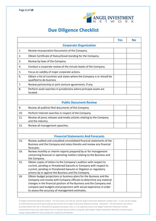 Page 1 of 10




                                Due Diligence Checklist
                                                                                                             Yes             No
                                                Corporate Organization
1.        Review Incorporation Documents of the Company.
2.        Obtain Certificate of Status/Good standing for the Company.
3.        Review by-laws of the Company.
4.        Conduct a corporate review of the minute books of the Company.
5.        Focus on validity of major corporate actions.
6.        Obtain a list of countries and states where the Company is or should be
          qualified to do business
7.        Review partnership or joint venture agreements, if any.
8.        Perform asset searches in jurisdictions where principal assets are
          located.


                                               Public Document Review
9.        Review all publicly filed documents of the Company.
10.       Perform Internet searches in respect of the Company.
11.       Review all press releases and media articles relating to the Company
          and the industry.
12.       Review all management speeches.


                                       Financial Statements And Forecasts
13.       Review audited and unaudited consolidated financial statements of the
          Business and the Company and notes thereto and review any financial
          forecasts.
14.       Review monthly or interim reports prepared by or for management
          concerning financial or operating matters relating to the Business and
          the Company.
15.       Obtain copies of letters to the Company's auditors with respect to
          current, pending or threatened lawsuits or Company with respect to
          current, pending or threatened lawsuits or litigation or regulatory
          actions by or against the Business and the Company.
16.       Obtain budget projections or business plans for the Business and the
          Company and review with Company officials to determine any material
          changes in the financial position of the Business and the Company and
          compare past budgets and projections with actual experience in order
          to assess the accuracy of management estimates.


© Angel Investment Network Limited. This document can only be used by Angel Investment Network Limited users. It may not be copied
or distributed by any third party without permission from Angel Investment Network Limited. Disclaimer. All information and advice
provided within this site is intended for guidance purposes only. It is of a general nature and Angel Investment Network Limited
recommends each user seeks advice from a relevant person before using this information. Angel Investment Network Limited cannot
accept responsibility for loss arising from using this information.
 