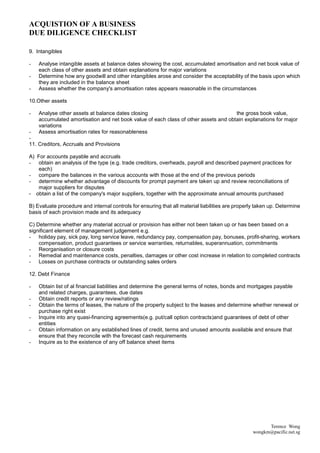 ACQUISTION OF A BUSINESS
DUE DILIGENCE CHECKLIST

9. Intangibles

-   Analyse intangible assets at balance dates showing the cost, accumulated amortisation and net book value of
    each class of other assets and obtain explanations for major variations
-   Determine how any goodwill and other intangibles arose and consider the acceptability of the basis upon which
    they are included in the balance sheet
-   Assess whether the company's amortisation rates appears reasonable in the circumstances

10.Other assets

-   Analyse other assets at balance dates closing                                    the gross book value,
    accumulated amortisation and net book value of each class of other assets and obtain explanations for major
    variations
-   Assess amortisation rates for reasonableness
-
11. Creditors, Accruals and Provisions

A) For accounts payable and accruals
- obtain an analysis of the type (e.g. trade creditors, overheads, payroll and described payment practices for
   each)
- compare the balances in the various accounts with those at the end of the previous periods
- determine whether advantage of discounts for prompt payment are taken up and review reconciliations of
   major suppliers for disputes
- obtain a list of the company's major suppliers, together with the approximate annual amounts purchased

B) Evaluate procedure and internal controls for ensuring that all material liabilities are properly taken up. Determine
basis of each provision made and its adequacy

C) Determine whether any material accrual or provision has either not been taken up or has been based on a
significant element of management judgement e.g.
- holiday pay, sick pay, long service leave, redundancy pay, compensation pay, bonuses, profit-sharing, workers
    compensation, product guarantees or service warranties, returnables, superannuation, commitments
- Reorganisation or closure costs
- Remedial and maintenance costs, penalties, damages or other cost increase in relation to completed contracts
- Losses on purchase contracts or outstanding sales orders

12. Debt Finance

-   Obtain list of al financial liabilities and determine the general terms of notes, bonds and mortgages payable
    and related charges, guarantees, due dates
-   Obtain credit reports or any review/ratings
-   Obtain the terms of leases, the nature of the property subject to the leases and determine whether renewal or
    purchase right exist
-   Inquire into any quasi-financing agreements(e.g. put/call option contracts)and guarantees of debt of other
    entities
-   Obtain information on any established lines of credit, terms and unused amounts available and ensure that
    ensure that they reconcile with the forecast cash requirements
-   Inquire as to the existence of any off balance sheet items




                                                                                                        Terence Wong
                                                                                                  wongkm@pacific.net.sg
 
