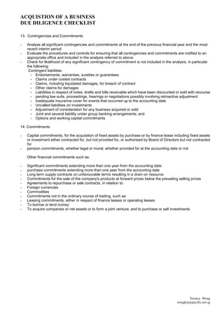 ACQUISTION OF A BUSINESS
DUE DILIGENCE CHECKLIST

13. Contingencies and Commitments

-   Analyse all significant contingencies and commitments at the end of the previous financial year and the most
    recent interim period
-   Evaluate the procedures and controls for ensuring that all contingencies and commitments are notified to an
    appropriate office and included in the analysis referred to above
-   Check for likelihood of any significant contingency of commitment is not included in the analysis, in particular
    the following:
     Contingent liabilities
      - Endorsements, warranties, sureties or guarantees
      - Claims under costed contracts
      - Claims, including liquidated damages, for breach of contract
      - Other claims for damages
      - Liabilities in respect of notes, drafts and bills receivable which have been discounted or sold with recourse
      - pending law suits, proceedings, hearings or negotiations possibly involving retroactive adjustment
      - Inadequate insurance cover for events that occurred up to the accounting date
      - Uncalled liabilities on investments
      - Adjustment of consideration for any business acquired or sold
      - Joint and several liability under group banking arrangements; and
      - Options and working capital commitments

14. Commitments

-   Capital commitments, for the acquisition of fixed assets by purchase or by finance lease including fixed assets
    or investment either contracted for, but not provided for, or authorised by Board of Directors but not contracted
    for
-   pension commitments, whether legal or moral, whether provided for at the accounting date or not

    Other financial commitments such as:

-   Significant commitments extending more than one year from the accounting date:
-   purchase commitments extending more than one year from the accounting date
-   Long term supply contracts on unfavourable terms resulting in a drain on resource
-   Commitments for the sale of the company's products at forward prices below the prevailing selling prices
-   Agreements to repurchase or sale contracts, in relation to:
-   Foreign currencies
-   Commodities
-   Commitments not in the ordinary course of trading, such as:
-   Leasing commitments, either in respect of finance leases or operating leases
-   To borrow or lend money
-   To acquire companies or net assets or to form a joint venture; and to purchase or sell investments




                                                                                                      Terence Wong
                                                                                                wongkm@pacific.net.sg
 