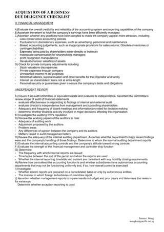 ACQUISTION OF A BUSINESS
DUE DILIGENCE CHECKLIST
H. FINANCIAL MANAGEMENT

A)Evaluate the overall credibility and reliability of the accounting system and reporting capabilities of the company
B)Ascertain the extent to hitch the company's earnings have been efficiently managed
C)Ascertain whether any practices have been adopted to made the company appear more attractive, including:
- Less conservative accounting policies
- Fluctuations in discretionary expenses, such as advertising, personnel and maintenance
- Biased accounting judgements, such as inappropriate provisions for sales returns. Obsolete inventories or
    contingent liabilities
- Expenses being paid by shareholders either directly or indirectly
- Inadequate compensation for shareholders-managers
- profit recognition manipulations
- Revaluations/over valuation of assets
D) Check for private company adjustments including:
- Stock valuations discrepancies
- Private expenses through company
- Unrecorded income re tax purposes
- Abnormal salaries, superannuation and other benefits for the proprietor and family
- Interest on shareholders' loans not at arms-length
- Personal security or guarantees given o secure the company's debts and obligations

I INDEPENDENT REVIEW

A) Inquire if an audit committee or equivalent exists and evaluate its independence. Ascertain the committee's
review scope of audit of financial statements
- evaluate effectiveness in responding to findings of internal and external audit
- evaluate director’s independence from management and controlling shareholders
- Adequacy and frequency of board meetings and information provided for decision making
- determine whether Board is actively involved in major decisions affecting the organisation
B) Investigate the auditing firm's reputation
C) Review the working papers of the auditors to note:
- Adequacy of auditing work
- Adjustment proposed by the auditors
- Problem areas
- Any differences of opinion between the company and its auditors
- Matters raised in audit management letters
D) Review the adequacy of the internal auditing department. Ascertain what the department's major recent findings
were and the company's handling of those findings. Determine to whom the internal auditing department reports
E) Evaluate the internal accounting controls and the company's attitude toward strong controls
F) Evaluate the strength of the financial management and controller ship function
G) Determine:
- The frequency with which internal reports are issued
- Time lapse between the end of the period and when the reports are used
- Whether the internal reporting timetable and content are consistent with any monthly closing requirements
H) Review how centralised the accounting function is and whether subsidiaries have autonomous accounting
departments that may not be functioning uniformly and, if so, how overall control is exercised
I) Investigate:
- Whether interim reports are prepared on a consolidated basis or only by autonomous entities
- The manner in which foreign subsidiaries or branches report
J) Ascertain whether management reports compare results to budget and prior years and determine the reasons
for variances
   Determine whether exception reporting is used




                                                                                                       Terence Wong
                                                                                                 wongkm@pacific.net.sg
 