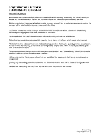 ACQUISTION OF A BUSINESS
DUE DILIGENCE CHECKLIST
J RISK MANAGEMENT

A)Review the insurance currently in effect and the extent to which company is assuming self insured retentions.
Review any loss experience for insured and uninsured claims and the reporting and reserving practices

B)Determine whether the company has been unable to unsure unusual risks or products or events and whether the
company will be able to obtain necessary insurance in the future


C)Ascertain whether insurance coverage is determined on a "claims made” basis. Determined whether any
insurance policy aggregates have been penetrated or exhausted

D)Identify liabilities that have been assumed or transferred through contractual arrangement

E)Identify any unusual circumstances which may give rise to claims in the future which are as yet unreported

F)Establish whether a decision has been made as to any guarantees that may be given by previous shareholders.
Assess whether the company, or individuals assuming liability for prior acts, will be financially sound enough to
back up its indemnifications

G)Identify any potential for cancellation of coverage such as Director's and Officer's liability insurance or potential
bonding problems due to a highly leveraged condition

H)Determine whether the company entered into any special service agreements that have to be maintained or
renegotiated

I)Identify any outstanding premium adjustments and determine whether there will be credits or charges for them

J)Review the methods by which accruals and tax deductions for premiums are handled




                                                                                                         Terence Wong
                                                                                                   wongkm@pacific.net.sg
 