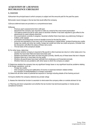 ACQUISTION OF A BUSINESS
DUE DILIGENCE CHECKLIST
K. TAXATION

A)Ascertain the principal taxes to which company is subject and the amounts paid for the past five years

B)Consider recent changes in the tax law that would affect the company

C)Ensure deferred taxes are provided on a comprehensive basis

D)Review
    - Previous year's assessments that is still open
    - Adjustment the company was required to make as a result of the most recent examination
    - The balance sheet accrual for open years to ascertain whether it has been adjusted to give effect to the
       adjustments for years already examined
    - Any examinations currently in progress. Ascertain whether there have been any preliminary findings or
       matters under appeal
    - A schedule reconciling book income to taxable income for the last five years
    - amounts and expirations of any carry over of net operating or capital losses, dividend franking tax credits,
       foreign tax credits and other tax credits, foreign tax credits and other tax credit carryovers, Consider how
       the transaction will affect the status of these carry overs.
    - The tax basis of the company's assets

E) For other taxes, determine:
    - ascertain whether company is required to file payroll or other business tax returns in other states and, if so,
         whether thy have been filed and taxes have been paid
    - Whether local taxes have been accrued and paid currently. Identify any of these taxes that are in dispute
    - Whether there are or have been any tax audits
    - Whether all payroll taxes have been withheld from employees and forwarded promptly
    - Whether there are any problems with other taxes to which the company is subject

F) Determine whether the company has any significant foreign taxes or any significant local tax problems relating
to its foreign operations, such as:
      - Foreign tax credits
      - Inter-company pricing and reallocation of income or expenses between related entities
      - Any transfers of assets/liabilities to a foreign corporation
G) Determine all other areas of potential tax exposure or savings including details of the franking account

H) Inquire whether the company obtained any private rulings

I) Assess the internal tax function to ascertain to what extent the company relies on outside advisers for tax

J) Planning and return preparation and whether the tax function has technical expertise or merely serves
compliance functions




                                                                                                      Terence Wong
                                                                                                wongkm@pacific.net.sg
 