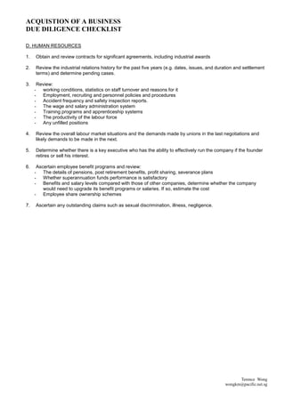 ACQUISTION OF A BUSINESS
DUE DILIGENCE CHECKLIST

D. HUMAN RESOURCES

1.   Obtain and review contracts for significant agreements, including industrial awards

2.   Review the industrial relations history for the past five years (e.g. dates, issues, and duration and settlement
     terms) and determine pending cases.

3.    Review:
     - working conditions, statistics on staff turnover and reasons for it
     - Employment, recruiting and personnel policies and procedures
     - Accident frequency and safety inspection reports.
     - The wage and salary administration system
     - Training programs and apprenticeship systems
     - The productivity of the labour force
     - Any unfilled positions

4.   Review the overall labour market situations and the demands made by unions in the last negotiations and
     likely demands to be made in the next.

5.   Determine whether there is a key executive who has the ability to effectively run the company if the founder
     retires or sell his interest.

6.    Ascertain employee benefit programs and review:
     - The details of pensions, post retirement benefits, profit sharing, severance plans
     - Whether superannuation funds performance is satisfactory
     - Benefits and salary levels compared with those of other companies, determine whether the company
         would need to upgrade its benefit programs or salaries. If so, estimate the cost
     - Employee share ownership schemes

7.   Ascertain any outstanding claims such as sexual discrimination, illness, negligence.




                                                                                                       Terence Wong
                                                                                                 wongkm@pacific.net.sg
 