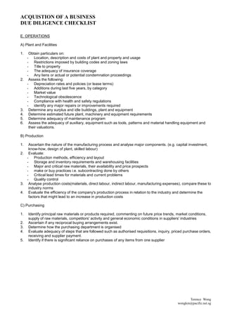 ACQUISTION OF A BUSINESS
DUE DILIGENCE CHECKLIST

E. OPERATIONS

A) Plant and Facilities

1.    Obtain particulars on:
     - Location, description and costs of plant and property and usage
     - Restrictions imposed by building codes and zoning laws
     - Title to property
     - The adequacy of insurance coverage
     - Any liens or actual or potential condemnation proceedings
2.    Assess the following:
     - Depreciation rates and policies (or lease terms)
     - Additions during last five years, by category
     - Market value
     - Technological obsolescence
     - Compliance with health and safety regulations
     - identify any major repairs or improvements required
3.    Determine any surplus and idle buildings, plant and equipment
4.    Determine estimated future plant, machinery and equipment requirements
5.    Determine adequacy of maintenance program
6.    Assess the adequacy of auxiliary, equipment such as tools, patterns and material handling equipment and
      their valuations.

B) Production

1.  Ascertain the nature of the manufacturing process and analyse major components. (e.g. capital investment,
    know-how, design of plant, skilled labour)
2. Evaluate:
   - Production methods, efficiency and layout
   - Storage and inventory requirements and warehousing facilities
   - Major and critical raw materials, their availability and price prospects
   - make or buy practices i.e. subcontracting done by others
   - Critical lead times for materials and current problems
   - Quality control
3. Analyse production costs(materials, direct labour, indirect labour, manufacturing expenses), compare these to
    industry norms
4. Evaluate the efficiency of the company's production process in relation to the industry and determine the
    factors that might lead to an increase in production costs

C) Purchasing

1.   Identify principal raw materials or products required, commenting on future price trends, market conditions,
     supply of raw materials, competitors' activity and general economic conditions in suppliers' industries
2.   Ascertain if any reciprocal buying arrangements exist.
3.   Determine how the purchasing department is organised
4.   Evaluate adequacy of steps that are followed such as authorised requisitions, inquiry, priced purchase orders,
     receiving and supplier payment.
5.   Identify if there is significant reliance on purchases of any items from one supplier




                                                                                                     Terence Wong
                                                                                               wongkm@pacific.net.sg
 
