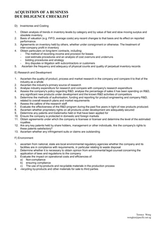 ACQUISTION OF A BUSINESS
DUE DILIGENCE CHECKLIST

D)    Inventories and Costing

1.    Obtain analysis of trends in inventory levels by category and by value of fast and slow moving surplus and
      obsolete inventory.
2.    Basis of valuation (e.g. FIFO, average costs) any recent changes to that basis and its effect on reported
      performance.
3.    Agreements on inventory held by others, whether under consignment or otherwise. The treatment of
      inter-company profit in inventory
4.    Obtain particulars on long-term contracts, including:
      - The method of recording income and provision for losses
      - cost estimate procedures and an analysis of cost overruns and underruns
      - bidding procedures and strategy
      - Any disputes or litigation with subcontractors or customers
5.      Ascertain the frequency and adequacy of physical counts and quality of perpetual inventory records

E) Research and Development

1.    Ascertain the quality of product, process and market research in the company and compare it to that of the
      industry as a whole
2.    Ascertain the industry's primary source of research
3.    Analyse industry expenditure for research and compare with company's research expenditure
4.    Assess the company's policy regarding R&D, analyse the percentage of sales it has been spending on R&D,
      any significant new products under development and the known R&D activities of competitors
5.    Determine the methods of authorisation, funding and reporting for product engineering and company R&D,
      related to overall research plans and market requirements
6.    Assess the calibre of the research staff
7.    Evaluate the effectiveness of the R&D program during the past five years in light of new products produced.
8.    Ascertain whether proprietary rights on all products under development are adequately secured
9.    Determine any patents and trademarks held or that have been applied for
10.   Ensure the company is protected in domestic and foreign markets
11.   Obtain agreements under which the company is licensee or licenser and determine the level of the estimated
      royalties
12.   Are any key patents held by share holders, management or other individuals. Are the company's rights to
      these patents satisfactory?
13.   Ascertain whether any infringement suits or claims are outstanding

F) Environment

1.    ascertain from national, state are local environmental regulatory agencies whether the company and its
      facilities are in compliance with requirements, in particular relating to waste disposal
2.    Determine whether it is necessary to obtain opinion from environmental legal counsel concerning the
      application of laws and regulations to the company
3.    Evaluate the impact on operational costs and efficiencies of:
      a) Non-compliance
      b) ensuring compliance
      c) The use of by-products and recyclable materials in the production process
4.    -recycling by-products and other materials for sale to third parties




                                                                                                     Terence Wong
                                                                                               wongkm@pacific.net.sg
 