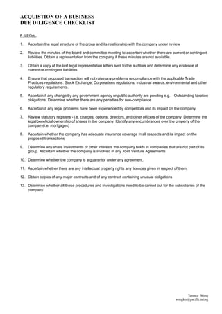 ACQUISTION OF A BUSINESS
DUE DILIGENCE CHECKLIST

F. LEGAL

1.   Ascertain the legal structure of the group and its relationship with the company under review

2.   Review the minutes of the board and committee meeting to ascertain whether there are current or contingent
     liabilities. Obtain a representation from the company if these minutes are not available.

3.   Obtain a copy of the last legal representation letters sent to the auditors and determine any evidence of
     current or contingent liabilities.

4.   Ensure that proposed transaction will not raise any problems re compliance with the applicable Trade
     Practices regulations. Stock Exchange, Corporations regulations, industrial awards, environmental and other
     regulatory requirements.

5.   Ascertain if any change by any government agency or public authority are pending e.g.     Outstanding taxation
     obligations. Determine whether there are any penalties for non-compliance

6.   Ascertain if any legal problems have been experienced by competitors and its impact on the company

7.   Review statutory registers - i.e. charges, options, directors, and other officers of the company. Determine the
     legal/beneficial ownership of shares in the company. Identify any encumbrances over the property of the
     company(i.e. mortgages)

8.   Ascertain whether the company has adequate insurance coverage in all respects and its impact on the
     proposed transactions

9.   Determine any share investments or other interests the company holds in companies that are not part of its
     group. Ascertain whether the company is involved in any Joint Venture Agreements.

10. Determine whether the company is a guarantor under any agreement.

11. Ascertain whether there are any intellectual property rights any licences given in respect of them

12. Obtain copies of any major contracts and of any contract containing unusual obligations

13. Determine whether all these procedures and investigations need to be carried out for the subsidiaries of the
    company.




                                                                                                      Terence Wong
                                                                                                wongkm@pacific.net.sg
 