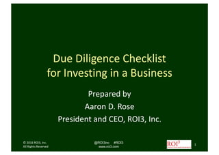 Due Diligence Checklist
for Investing in a Business
Prepared by
Aaron Rose
President and CEO, ROI3, Inc.
© 2016 ROI3, Inc.
All Rights Reserved
@ROI3inc #ROI3
www.roi3.com
1
 