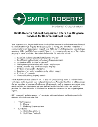 Smith-Roberts National Corporation offers Due Diligence
            Services for Commercial Real Estate


Now more than ever, Buyers and Lenders involved in a commercial real estate transaction need
to complete a thorough property due diligence prior to buying. One important component of
commercial property due diligence research is an ALTA Survey. Title companies almost always
require an ALTA Land Title Survey. An ALTA survey is a comprehensive survey of the existing
property in “as-is” condition. Some of the information the survey includes is:

   o   Easements that may encumber or benefit the property
   o   Possible encroachments across boundary lines or easements
   o   Access to a public street or lack thereof
   o   Zoning of the property along with setback requirements
   o   Flood Zones that may affects the subject property
   o   Evidence of any use by other parties
   o   Location of any water boundaries on the subject property
   o   Evidence of cemeteries
   o   Names of adjoining property owners

Smith-Roberts.com was formed in 1981 to meet the specific survey needs of clients who are
working on multi-site, multi-state real estate transactions. We understand how to address issues
that are important to borrowers, lenders and title companies such as easement, access and cross-
access, utilities, encroachments, and gaps and overlaps in boundaries. Once we identify a
problem, the client is notified so that there can be a resolution before the due diligence period
expires.

SRN is currently assisting an array of companies with multi-site and multi-state roles in the
commercial real estate transaction:

         Title Companies
           1. Closers
           2. Marketing Representatives
         Law Firms
            1. Real Estate Attorneys
            2. Real Estate Paralegals
 