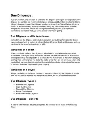 Due Diligence:
Investors, bankers, and acquirers all undertake due diligence on mergers and acquisitions. Due
diligence is a standard pre-investment intelligence strategy used by Indian investors to obtain a
full and independent report. Due diligence entails checking and verifying all facts and financial
details, as well as reviewing anything mentioned during any investment process, including
mergers and acquisitions. Prior to the closing of a business purchase, due diligence is
conducted to ensure that the buyer knows exactly what they're getting.
Due Diligence and Its Importance :
Verification and due diligence also include investigation and auditing of any potential deal or
investment opportunity to confirm all relevant facts and financial details and to inspect anything
mentioned at the time of an investment or M&A.
Viewpoint of a seller :
When a purchaser performs due diligence, it will establish a trust between the two parties.
Nonetheless, due diligence may also benefit the seller because intense financial examination
and inspection may make it possible to ascertain the true market value of the seller's company
and help them set their price. The fact of the matter is that there are not very many sellers who
conduct their own due diligence reports and records before entering into a potential transaction
or business deal when they are selling their property.
Viewpoint of a buyer:
A buyer can feel comforted about their deal or transaction after doing due diligence. If a buyer
does not include due diligence in a merger or acquisition, the risk is considerable to them.
Due Diligence Types :
● Business Due Diligence
● Legal Due Diligence
● Financial Due Diligence
● People Due Diligence
● Environmental Due Diligence
Due Diligence - Benefits
In order to fulfill the basic duty of due diligence, the company is well aware of the following
things:
 
