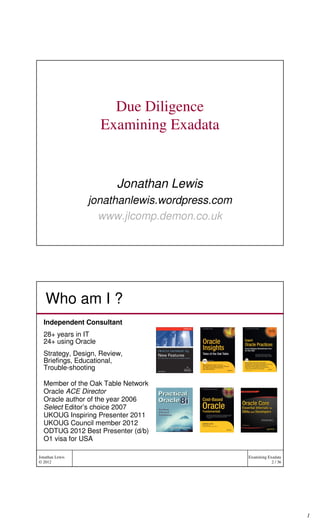 Due Diligence
                     Examining Exadata


                         Jonathan Lewis
                 jonathanlewis.wordpress.com
                   www.jlcomp.demon.co.uk




   Who am I ?
  Independent Consultant
  28+ years in IT
  24+ using Oracle
  Strategy, Design, Review,
  Briefings, Educational,
  Trouble-shooting

  Member of the Oak Table Network
  Oracle ACE Director
  Oracle author of the year 2006
  Select Editor’s choice 2007
  UKOUG Inspiring Presenter 2011
  UKOUG Council member 2012
  ODTUG 2012 Best Presenter (d/b)
  O1 visa for USA

Jonathan Lewis                                 Examining Exadata
© 2012                                                     2 / 36




                                                                    1
 
