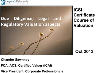 Due Diligence, Legal and
Regulatory Valuation aspects

ICSI
Certificate
Course of
Valuation

Oct 2013
Chander Sawhney
FCA, ACS, Certified Valuer (ICAI)
Vice President, Corporate Professionals

 