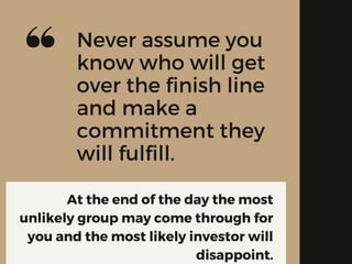 At the end of the day the most
unlikely group may come through for
you and the most likely investor will
disappoint.
Never assume you
know who will get
over the finish line
and make a
commitment they
will fulfill.
 