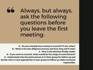A – Do you actually have money to commit? If not, when?
B – What is the due diligence process and how long will it take?
C – How is the decision finally made?
D – If you were to commit, what would be the range of commitment?
E – Understand who the point person is in their group for follow up and
decide who is most appropriate in your group to follow up. Make someone
responsible.
Always, but always,
ask the following
questions before
you leave the first
meeting:
 
